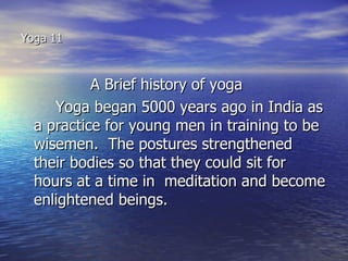 Yoga 11



           A Brief history of yoga
     Yoga began 5000 years ago in India as
  a practice for young men in training to be
  wisemen. The postures strengthened
  their bodies so that they could sit for
  hours at a time in meditation and become
  enlightened beings.
 