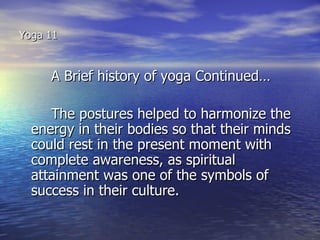 Yoga 11


     A Brief history of yoga Continued…

     The postures helped to harmonize the
  energy in their bodies so that their minds
  could rest in the present moment with
  complete awareness, as spiritual
  attainment was one of the symbols of
  success in their culture.
 