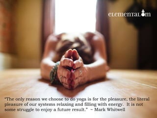 “The only reason we choose to do yoga is for the pleasure, the literal
pleasure of our systems relaxing and filling with energy. It is not
some struggle to enjoy a future result.” ~ Mark Whitwell
 