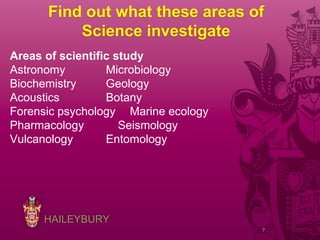 HAILEYBURY
Find out what these areas of
Science investigate
Areas of scientific study
Astronomy Microbiology
Biochemistry Geology
Acoustics Botany
Forensic psychology Marine ecology
Pharmacology Seismology
Vulcanology Entomology
7
 