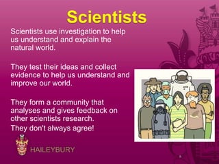 HAILEYBURY
Scientists
Scientists use investigation to help
us understand and explain the
natural world.
They test their ideas and collect
evidence to help us understand and
improve our world.
They form a community that
analyses and gives feedback on
other scientists research.
They don't always agree!
8
 