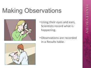 Making Observations
•Using their eyes and ears,
Scientists record what is
happening.
•Observations are recorded
in a Results table.
 