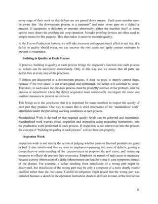 11
every stage of their work so that defects are not passed down stream. Each team member must
be aware that “the downstream process is a customer” and must never pass on a defective
product. If equipment is defective or operates abnormally, either the machine itself or some
system must detect the problem and stop operation. Mistake proofing devices are often used as
simple means for this purpose. This also makes it easier to maintain quality.
In the Toyota Production System, we will take measures and expend much effort to see that, if a
defect in quality should occur, we can uncover the root cause and apply counter measures to
prevent its recurrence.
Building in Quality at Each Process
In practice, building in quality at each process brings the inspector’s function into each process
so defects can be uncovered immediately. Only in this way can we ensure that all parts are
defect-free at every step of the processes.
If defects are discovered at a downstream process, it does no good to merely correct them,
because if the root cause is not investigated and eliminated, the defect will continue to occur.
Therefore, in such cases the previous process must be promptly notified of the problem, and the
process or department where the defect originated must immediately investigate the cause and
institute measures to prevent recurrences.
This brings us to the conclusion that it is important for team members to inspect the quality of
each part they produce. One way to insure this is strict observance of the “standardized work”
established under the prevailing working conditions at each process.
Standardized Work is devised so that required quality levels can be achieved and maintained.
Standardized work weaves visual inspection and inspection using measuring instruments, into
the production work performed in each process. If inspection is not interwoven into the process
the concept of “building in quality at each process” will not function properly.
Inspection Work
Inspection work is not merely the action of judging whether parts or finished products are good
or bad. It also entails--and this we want to emphasize--pursuing the cause of defects, gaining a
comprehensive understanding of the circumstances to pinpoint the real cause, and instituting
measures to effectively prevent their recurrence. Emphasis on pursuit of real causes is necessary
because cursory observation of a defect phenomenon can lead to trying to cure symptoms instead
of the disease. For example, a defect resulting from installation of a wrong part might be
discovered, but installation of the wrong part may be only a symptom of a more deeply rooted
problem rather than the real cause. Careful investigation might reveal that the wrong part was
installed because a sketch in the operation instruction sheets is difficult to read, or the instruction
 