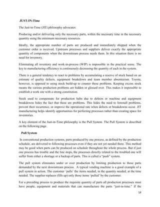 14
JUST-IN-Time
The Just-in-Time (JIT) philosophy advocates:
Producing and/or delivering only the necessary parts, within the necessary time in the necessary
quantity using the minimum necessary resources.
Ideally, the appropriate number of parts are produced and immediately shipped when the
customer order is received. Upstream processes and suppliers deliver exactly the appropriate
quantity of components when the downstream process needs them. In this situation there is no
need for inventory.
Eliminating all inventory and work-in-process (WIP) is impossible in the practical sense. The
key to manufacturing efficiency is continuously decreasing the quantity of each in the system.
There is a general tendency to react to problems by accumulating a reserve of stock based on an
estimate of quality defects, equipment breakdown and team member absenteeism. Toyota,
however, is opposed to using stock build-up to counter these problems. Keeping excess stock
means the various production problems are hidden or glossed over. This makes it impossible to
establish a work site with a strong constitution.
Stock used to compensate for production halts due to defects or machine and equipment
breakdowns hides the fact that these are problems. This hides the need to forestall problems,
prevent their recurrence, or improve the operational rate when defects or breakdowns occur. JIT
manufacturing helps identify opportunities for perfecting processes rather than creating space for
inventories.
A key element of the Just-in-Time philosophy is the Pull System. The Pull System is described
on the following page.
Pull System
In conventional production systems, parts produced by one process, as defined by the production
schedule, are delivered to following processes even if they are not yet needed there. This method
may be good when parts can be produced on schedule throughout the whole process. But if just
one process has trouble and the line stops, the processes directly related to the troubled one will
suffer from either a shortage or a backup of parts. This is called a “push” system.
The pull system eliminates under or over production by limiting production to those parts
demanded by the next downstream process. A typical vending machine is a good example of a
pull system in action. The customer ‘pulls’ the items needed, in the quantity needed, at the time
needed. The supplier replaces (fills up) only those items ‘pulled’ by the customer.
For a preceding process to produce the requisite quantity of parts all production processes must
have people, equipment and materials that can manufacture the parts “just-in-time.” If the
 