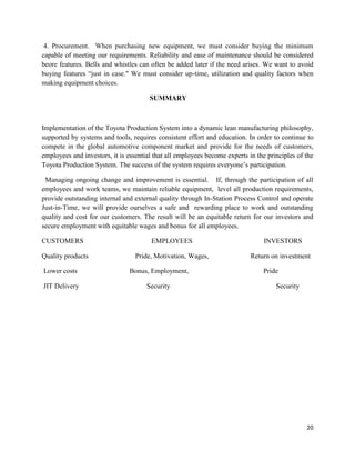 20
4. Procurement. When purchasing new equipment, we must consider buying the minimum
capable of meeting our requirements. Reliability and ease of maintenance should be considered
beore features. Bells and whistles can often be added later if the need arises. We want to avoid
buying features “just in case." We must consider up-time, utilization and quality factors when
making equipment choices.
SUMMARY
Implementation of the Toyota Production System into a dynamic lean manufacturing philosophy,
supported by systems and tools, requires consistent effort and education. In order to continue to
compete in the global automotive component market and provide for the needs of customers,
employees and investors, it is essential that all employees become experts in the principles of the
Toyota Production System. The success of the system requires everyone’s participation.
Managing ongoing change and improvement is essential. If, through the participation of all
employees and work teams, we maintain reliable equipment, level all production requirements,
provide outstanding internal and external quality through In-Station Process Control and operate
Just-in-Time, we will provide ourselves a safe and rewarding place to work and outstanding
quality and cost for our customers. The result will be an equitable return for our investors and
secure employment with equitable wages and bonus for all employees.
CUSTOMERS EMPLOYEES INVESTORS
Quality products Pride, Motivation, Wages, Return on investment
Lower costs Bonus, Employment, Pride
JIT Delivery Security Security
 