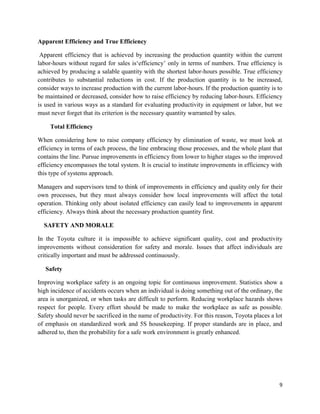 9
Apparent Efficiency and True Efficiency
Apparent efficiency that is achieved by increasing the production quantity within the current
labor-hours without regard for sales is‘efficiency’ only in terms of numbers. True efficiency is
achieved by producing a salable quantity with the shortest labor-hours possible. True efficiency
contributes to substantial reductions in cost. If the production quantity is to be increased,
consider ways to increase production with the current labor-hours. If the production quantity is to
be maintained or decreased, consider how to raise efficiency by reducing labor-hours. Efficiency
is used in various ways as a standard for evaluating productivity in equipment or labor, but we
must never forget that its criterion is the necessary quantity warranted by sales.
Total Efficiency
When considering how to raise company efficiency by elimination of waste, we must look at
efficiency in terms of each process, the line embracing those processes, and the whole plant that
contains the line. Pursue improvements in efficiency from lower to higher stages so the improved
efficiency encompasses the total system. It is crucial to institute improvements in efficiency with
this type of systems approach.
Managers and supervisors tend to think of improvements in efficiency and quality only for their
own processes, but they must always consider how local improvements will affect the total
operation. Thinking only about isolated efficiency can easily lead to improvements in apparent
efficiency. Always think about the necessary production quantity first.
SAFETY AND MORALE
In the Toyota culture it is impossible to achieve significant quality, cost and productivity
improvements without consideration for safety and morale. Issues that affect individuals are
critically important and must be addressed continuously.
Safety
Improving workplace safety is an ongoing topic for continuous improvement. Statistics show a
high incidence of accidents occurs when an individual is doing something out of the ordinary, the
area is unorganized, or when tasks are difficult to perform. Reducing workplace hazards shows
respect for people. Every effort should be made to make the workplace as safe as possible.
Safety should never be sacrificed in the name of productivity. For this reason, Toyota places a lot
of emphasis on standardized work and 5S housekeeping. If proper standards are in place, and
adhered to, then the probability for a safe work environment is greatly enhanced.
 