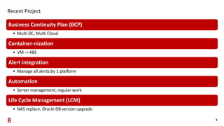 4
Recent Project
Business Continuity Plan (BCP)
• Multi DC, Multi Cloud
Container-nization
• VM -> K8S
Alert integration
•...