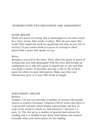 INTRODUCTION TWO DISCUSSION AND ASSIGNMENT
INTRO BELOW
Think of a piece of writing that is meaningful to you (this could
be a story, poem, film script, or play). Why do you enjoy this
work? How might the work be significant not only to you, but to
society? If you cannot think of a piece of writing to share,
please find a quote that speaks to you.
Write:
Introduce yourself to the class. Then, share the quote or piece of
writing that you find meaningful with the class and include an
explanation as to why this quote is significant to you and what
you think it means. If possible, provide a link to the work or
quote for others to gain information. Make sure that your
introductory post is at least 200 words in length
DISCUSSION 1 BELOW
Reflect:
Chapter 1 of our text provides a number of reasons why people
choose to explore literature. Clugston (2014) writes that there is
“a powerful curiosity about human relationships and how to
cope in the world in which we find ourselves” (Section 1.1,
para. 2). The text gives a number of general motivations for
reading, but it is helpful to put those motivations into context.
Consider what your motivations are for reading.
 