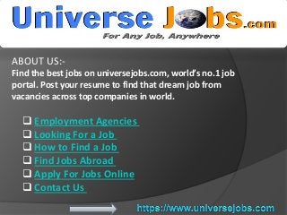 ABOUT US:-
Find the best jobs on universejobs.com, world’s no.1 job
portal. Post your resume to find that dream job from
vacancies across top companies in world.
 Employment Agencies
 Looking For a Job
 How to Find a Job
 Find Jobs Abroad
 Apply For Jobs Online
 Contact Us
 