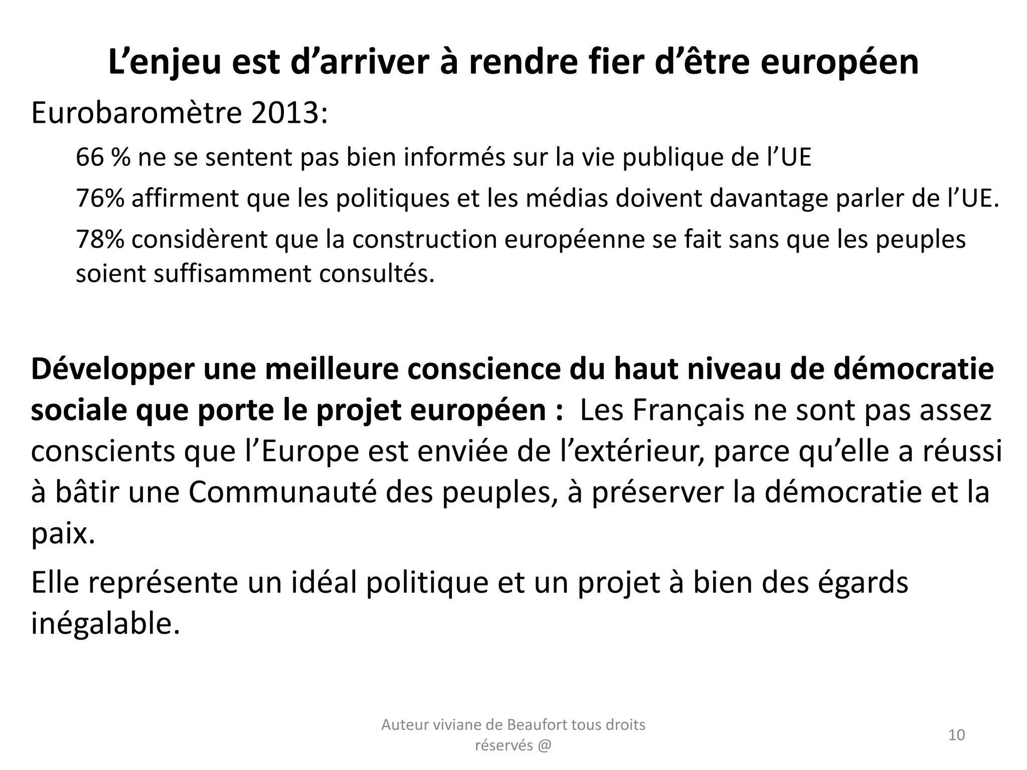 L’enjeu est d’arriver à rendre fier d’être européen
Eurobaromètre 2013:
66 % ne se sentent pas bien informés sur la vie publique de l’UE
76% affirment que les politiques et les médias doivent davantage parler de l’UE.
78% considèrent que la construction européenne se fait sans que les peuples
soient suffisamment consultés.
Développer une meilleure conscience du haut niveau de démocratie
sociale que porte le projet européen : Les Français ne sont pas assez
conscients que l’Europe est enviée de l’extérieur, parce qu’elle a réussi
à bâtir une Communauté des peuples, à préserver la démocratie et la
paix.
Elle représente un idéal politique et un projet à bien des égards
inégalable.
Auteur viviane de Beaufort tous droits
réservés @
10
 