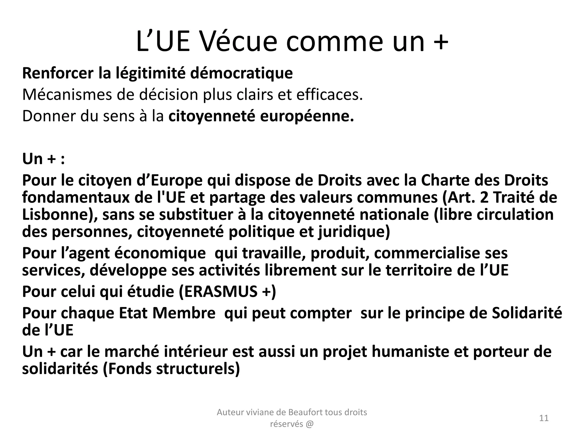 L’UE Vécue comme un +
Renforcer la légitimité démocratique
Mécanismes de décision plus clairs et efficaces.
Donner du sens à la citoyenneté européenne.
Un + :
Pour le citoyen d’Europe qui dispose de Droits avec la Charte des Droits
fondamentaux de l'UE et partage des valeurs communes (Art. 2 Traité de
Lisbonne), sans se substituer à la citoyenneté nationale (libre circulation
des personnes, citoyenneté politique et juridique)
Pour l’agent économique qui travaille, produit, commercialise ses
services, développe ses activités librement sur le territoire de l’UE
Pour celui qui étudie (ERASMUS +)
Pour chaque Etat Membre qui peut compter sur le principe de Solidarité
de l’UE
Un + car le marché intérieur est aussi un projet humaniste et porteur de
solidarités (Fonds structurels)
Auteur viviane de Beaufort tous droits
réservés @
11
 