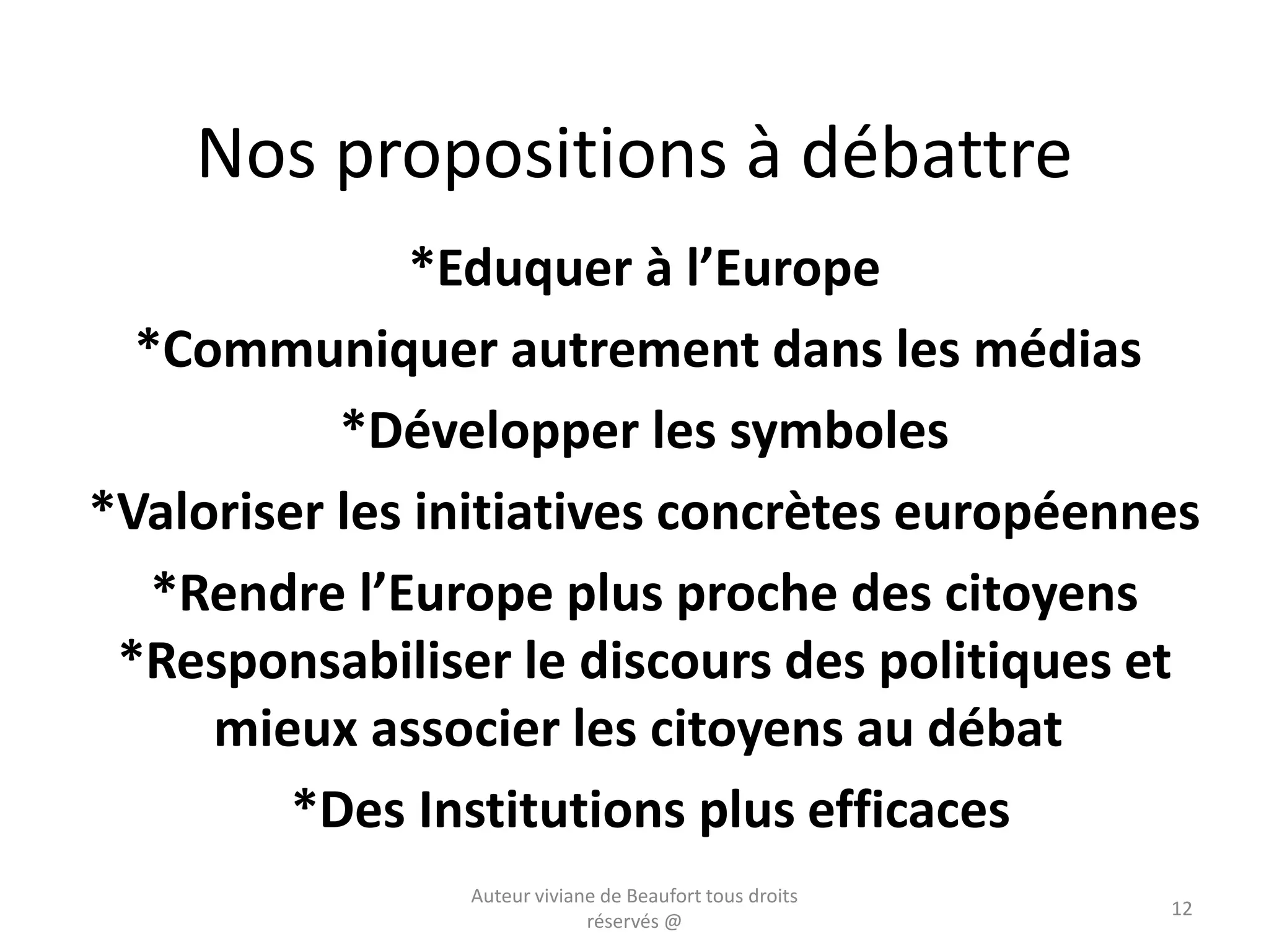 Nos propositions à débattre
*Eduquer à l’Europe
*Communiquer autrement dans les médias
*Développer les symboles
*Valoriser les initiatives concrètes européennes
*Rendre l’Europe plus proche des citoyens
*Responsabiliser le discours des politiques et
mieux associer les citoyens au débat
*Des Institutions plus efficaces
Auteur viviane de Beaufort tous droits
réservés @
12
 