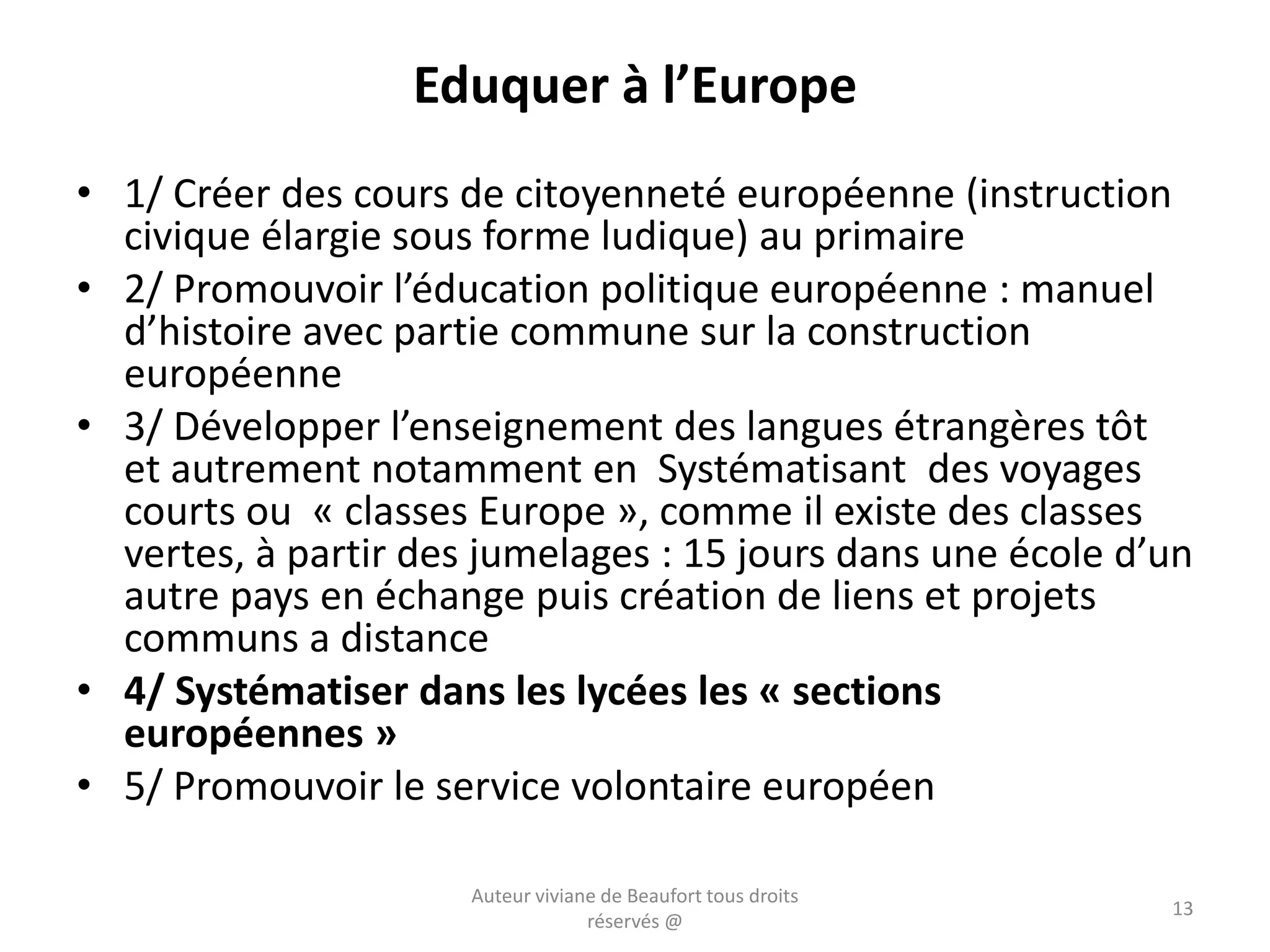 Eduquer à l’Europe
• 1/ Créer des cours de citoyenneté européenne (instruction
civique élargie sous forme ludique) au primaire
• 2/ Promouvoir l’éducation politique européenne : manuel
d’histoire avec partie commune sur la construction
européenne
• 3/ Développer l’enseignement des langues étrangères tôt
et autrement notamment en Systématisant des voyages
courts ou « classes Europe », comme il existe des classes
vertes, à partir des jumelages : 15 jours dans une école d’un
autre pays en échange puis création de liens et projets
communs a distance
• 4/ Systématiser dans les lycées les « sections
européennes »
• 5/ Promouvoir le service volontaire européen
Auteur viviane de Beaufort tous droits
réservés @
13
 