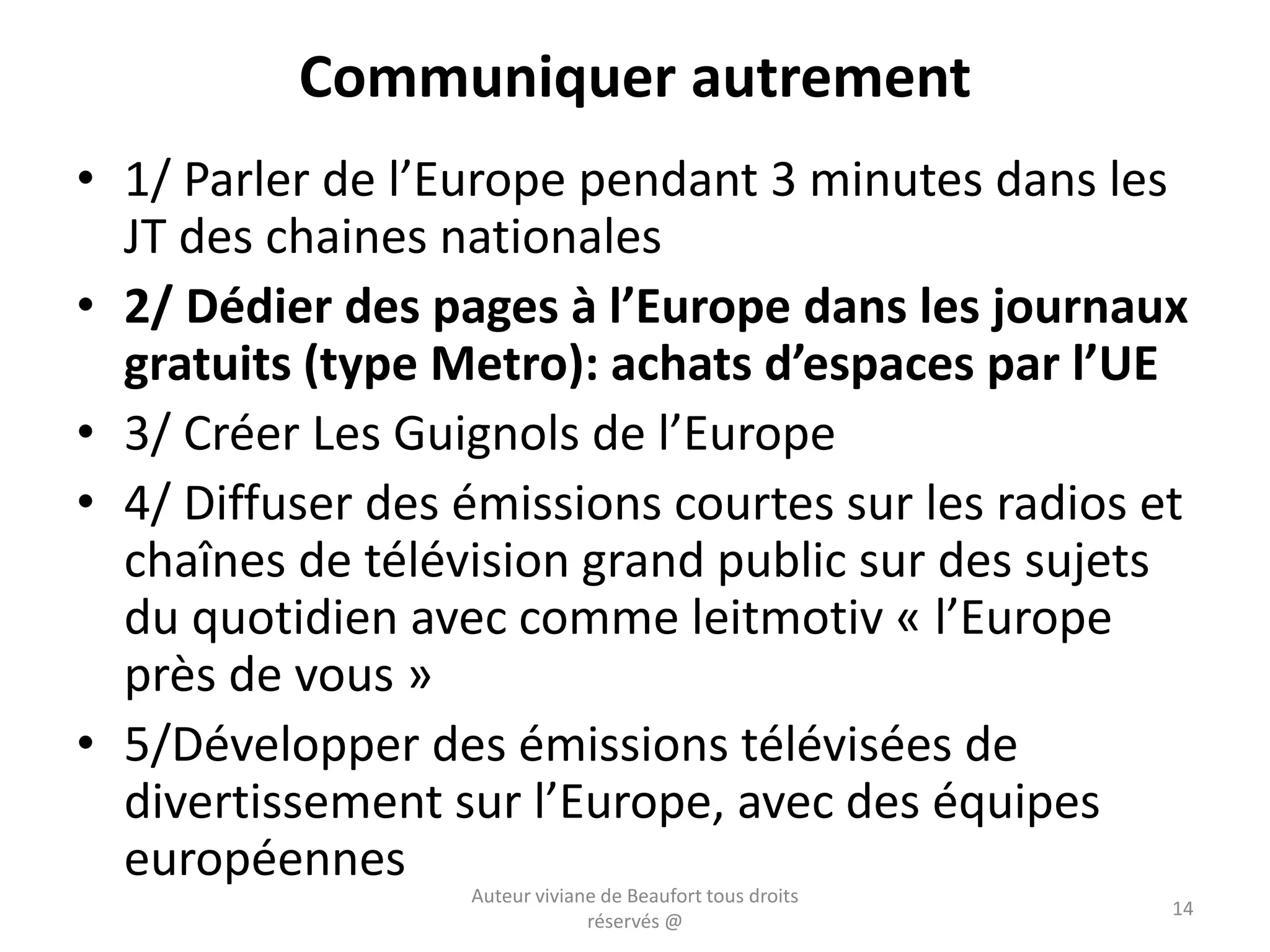 Communiquer autrement
• 1/ Parler de l’Europe pendant 3 minutes dans les
JT des chaines nationales
• 2/ Dédier des pages à l’Europe dans les journaux
gratuits (type Metro): achats d’espaces par l’UE
• 3/ Créer Les Guignols de l’Europe
• 4/ Diffuser des émissions courtes sur les radios et
chaînes de télévision grand public sur des sujets
du quotidien avec comme leitmotiv « l’Europe
près de vous »
• 5/Développer des émissions télévisées de
divertissement sur l’Europe, avec des équipes
européennes
Auteur viviane de Beaufort tous droits
réservés @
14
 