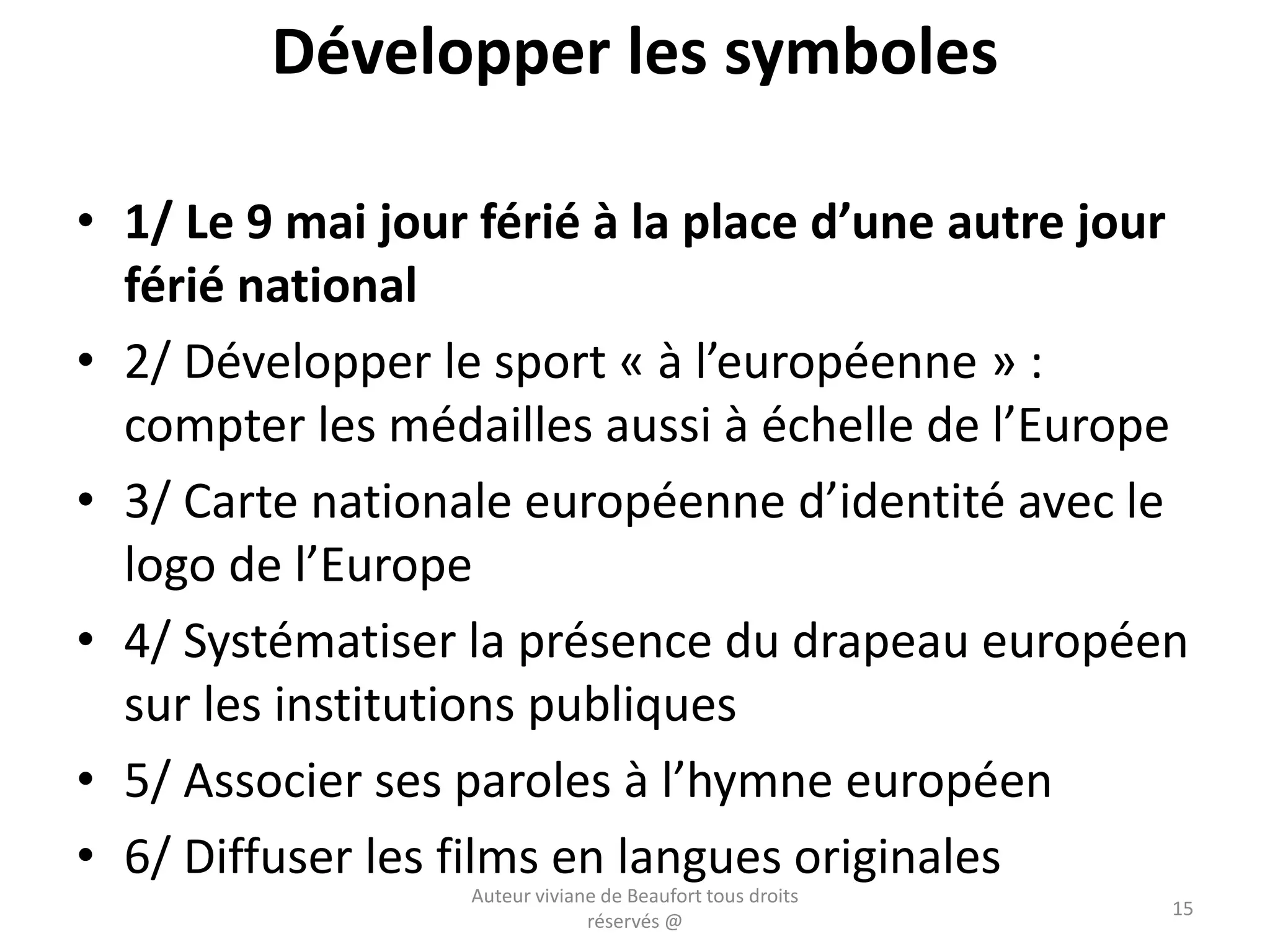 Développer les symboles
• 1/ Le 9 mai jour férié à la place d’une autre jour
férié national
• 2/ Développer le sport « à l’européenne » :
compter les médailles aussi à échelle de l’Europe
• 3/ Carte nationale européenne d’identité avec le
logo de l’Europe
• 4/ Systématiser la présence du drapeau européen
sur les institutions publiques
• 5/ Associer ses paroles à l’hymne européen
• 6/ Diffuser les films en langues originales
Auteur viviane de Beaufort tous droits
réservés @
15
 