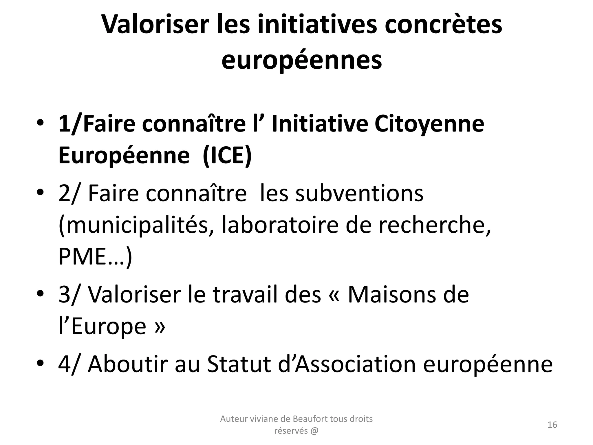 Valoriser les initiatives concrètes
européennes
• 1/Faire connaître l’ Initiative Citoyenne
Européenne (ICE)
• 2/ Faire connaître les subventions
(municipalités, laboratoire de recherche,
PME…)
• 3/ Valoriser le travail des « Maisons de
l’Europe »
• 4/ Aboutir au Statut d’Association européenne
Auteur viviane de Beaufort tous droits
réservés @
16
 