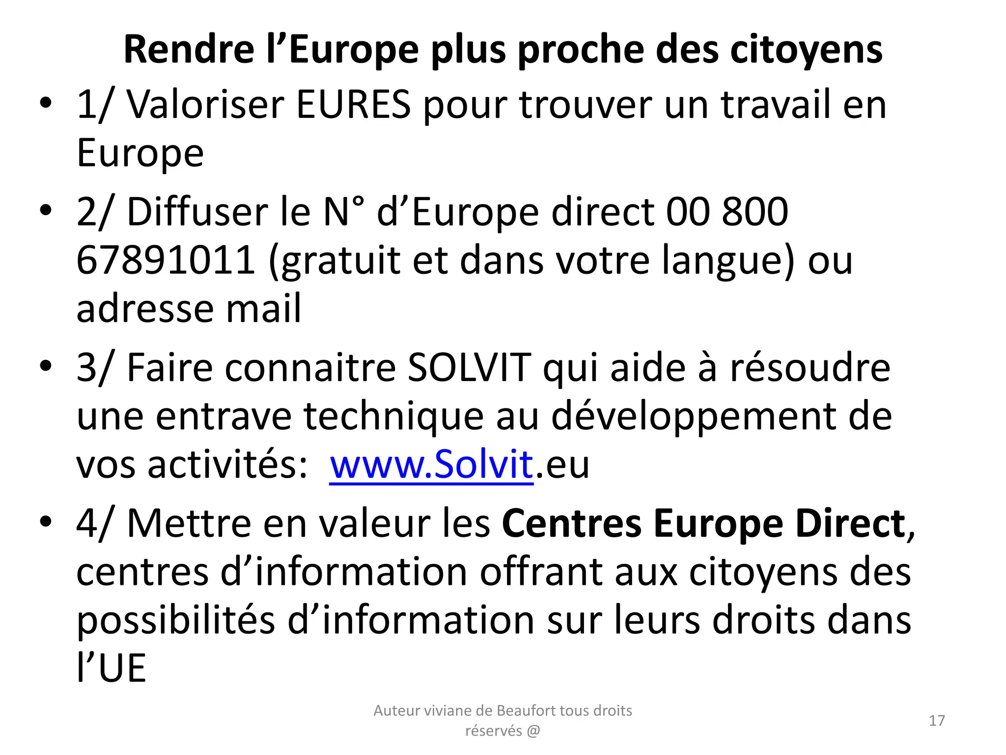 Rendre l’Europe plus proche des citoyens
• 1/ Valoriser EURES pour trouver un travail en
Europe
• 2/ Diffuser le N° d’Europe direct 00 800
67891011 (gratuit et dans votre langue) ou
adresse mail
• 3/ Faire connaitre SOLVIT qui aide à résoudre
une entrave technique au développement de
vos activités: www.Solvit.eu
• 4/ Mettre en valeur les Centres Europe Direct,
centres d’information offrant aux citoyens des
possibilités d’information sur leurs droits dans
l’UE
Auteur viviane de Beaufort tous droits
réservés @
17
 