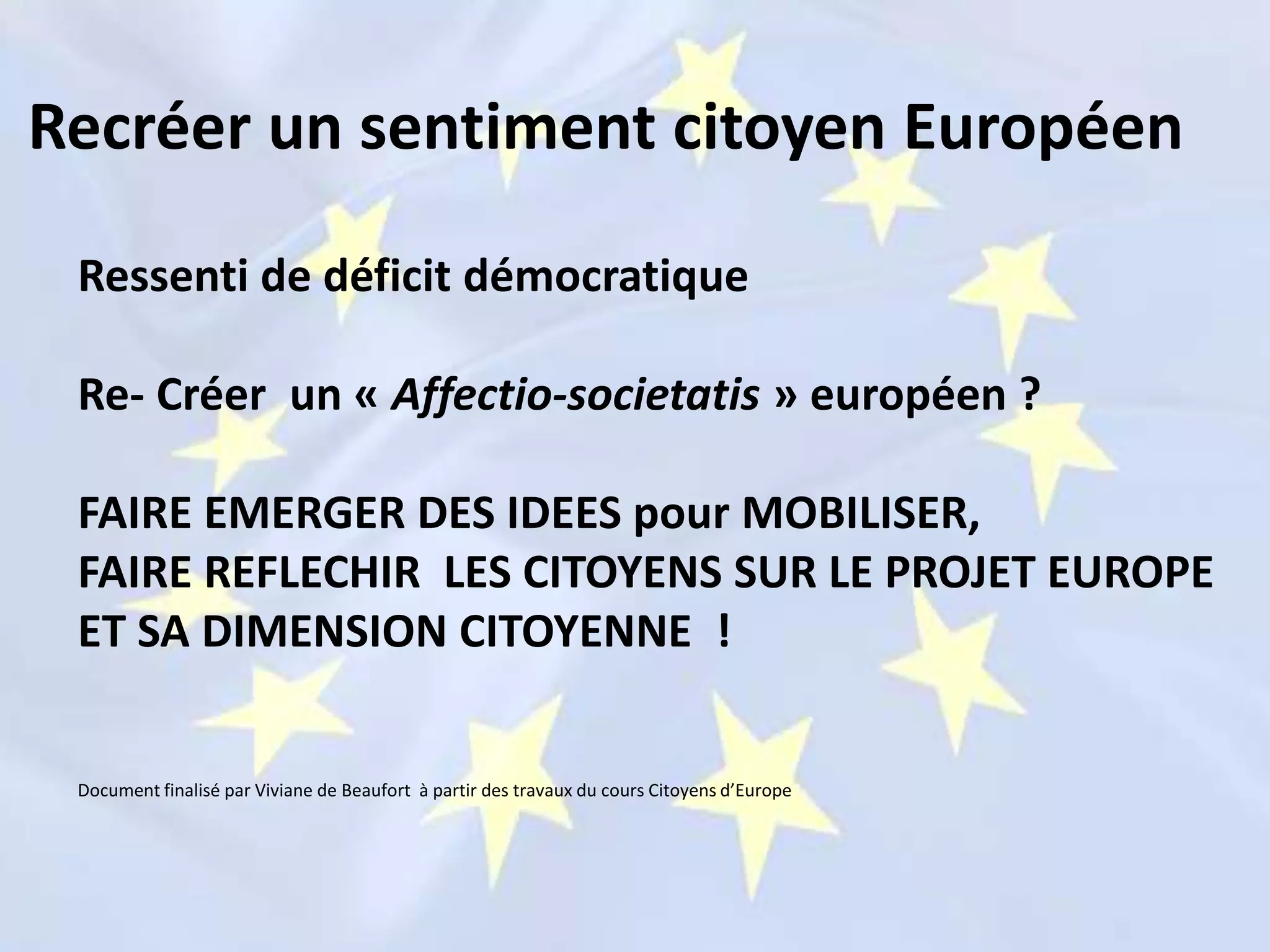 Ressenti de déficit démocratique
Re- Créer un « Affectio-societatis » européen ?
FAIRE EMERGER DES IDEES pour MOBILISER,
FAIRE REFLECHIR LES CITOYENS SUR LE PROJET EUROPE
ET SA DIMENSION CITOYENNE !
Document finalisé par Viviane de Beaufort à partir des travaux du cours Citoyens d’Europe
Recréer un sentiment citoyen Européen
 