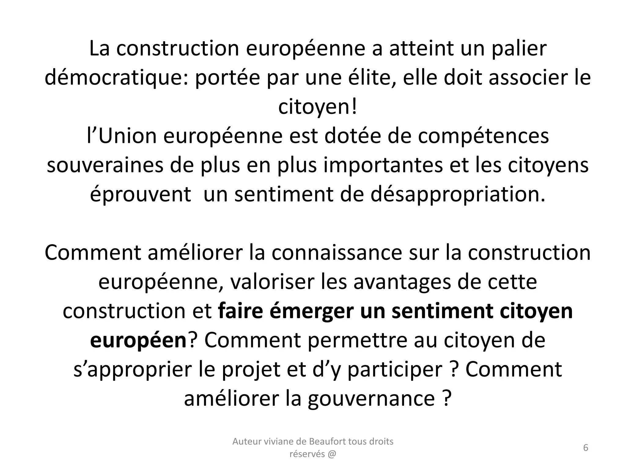 La construction européenne a atteint un palier
démocratique: portée par une élite, elle doit associer le
citoyen!
l’Union européenne est dotée de compétences
souveraines de plus en plus importantes et les citoyens
éprouvent un sentiment de désappropriation.
Comment améliorer la connaissance sur la construction
européenne, valoriser les avantages de cette
construction et faire émerger un sentiment citoyen
européen? Comment permettre au citoyen de
s’approprier le projet et d’y participer ? Comment
améliorer la gouvernance ?
Auteur viviane de Beaufort tous droits
réservés @
6
 
