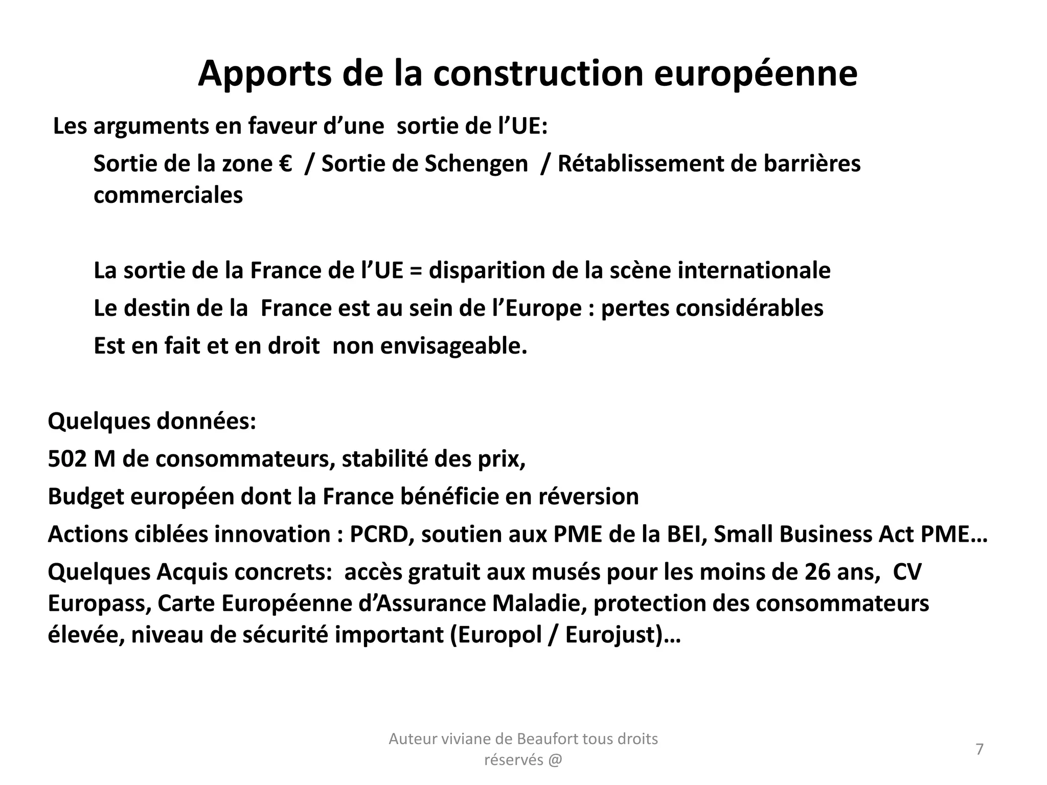 Apports de la construction européenne
Les arguments en faveur d’une sortie de l’UE:
Sortie de la zone € / Sortie de Schengen / Rétablissement de barrières
commerciales
La sortie de la France de l’UE = disparition de la scène internationale
Le destin de la France est au sein de l’Europe : pertes considérables
Est en fait et en droit non envisageable.
Quelques données:
502 M de consommateurs, stabilité des prix,
Budget européen dont la France bénéficie en réversion
Actions ciblées innovation : PCRD, soutien aux PME de la BEI, Small Business Act PME…
Quelques Acquis concrets: accès gratuit aux musés pour les moins de 26 ans, CV
Europass, Carte Européenne d’Assurance Maladie, protection des consommateurs
élevée, niveau de sécurité important (Europol / Eurojust)…
Auteur viviane de Beaufort tous droits
réservés @
7
 