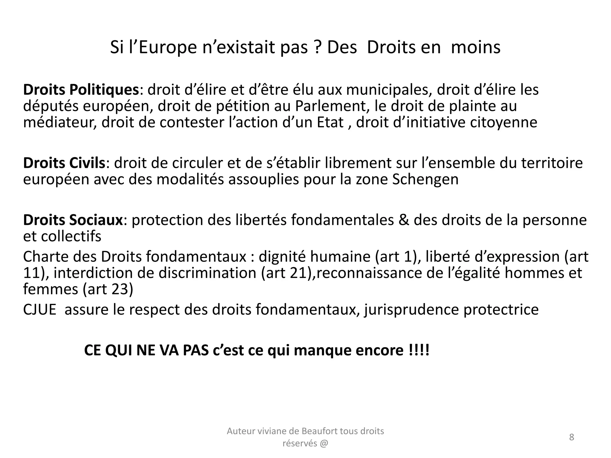 Si l’Europe n’existait pas ? Des Droits en moins
Droits Politiques: droit d’élire et d’être élu aux municipales, droit d’élire les
députés européen, droit de pétition au Parlement, le droit de plainte au
médiateur, droit de contester l’action d’un Etat , droit d’initiative citoyenne
Droits Civils: droit de circuler et de s’établir librement sur l’ensemble du territoire
européen avec des modalités assouplies pour la zone Schengen
Droits Sociaux: protection des libertés fondamentales & des droits de la personne
et collectifs
Charte des Droits fondamentaux : dignité humaine (art 1), liberté d’expression (art
11), interdiction de discrimination (art 21),reconnaissance de l’égalité hommes et
femmes (art 23)
CJUE assure le respect des droits fondamentaux, jurisprudence protectrice
CE QUI NE VA PAS c’est ce qui manque encore !!!!
Auteur viviane de Beaufort tous droits
réservés @
8
 