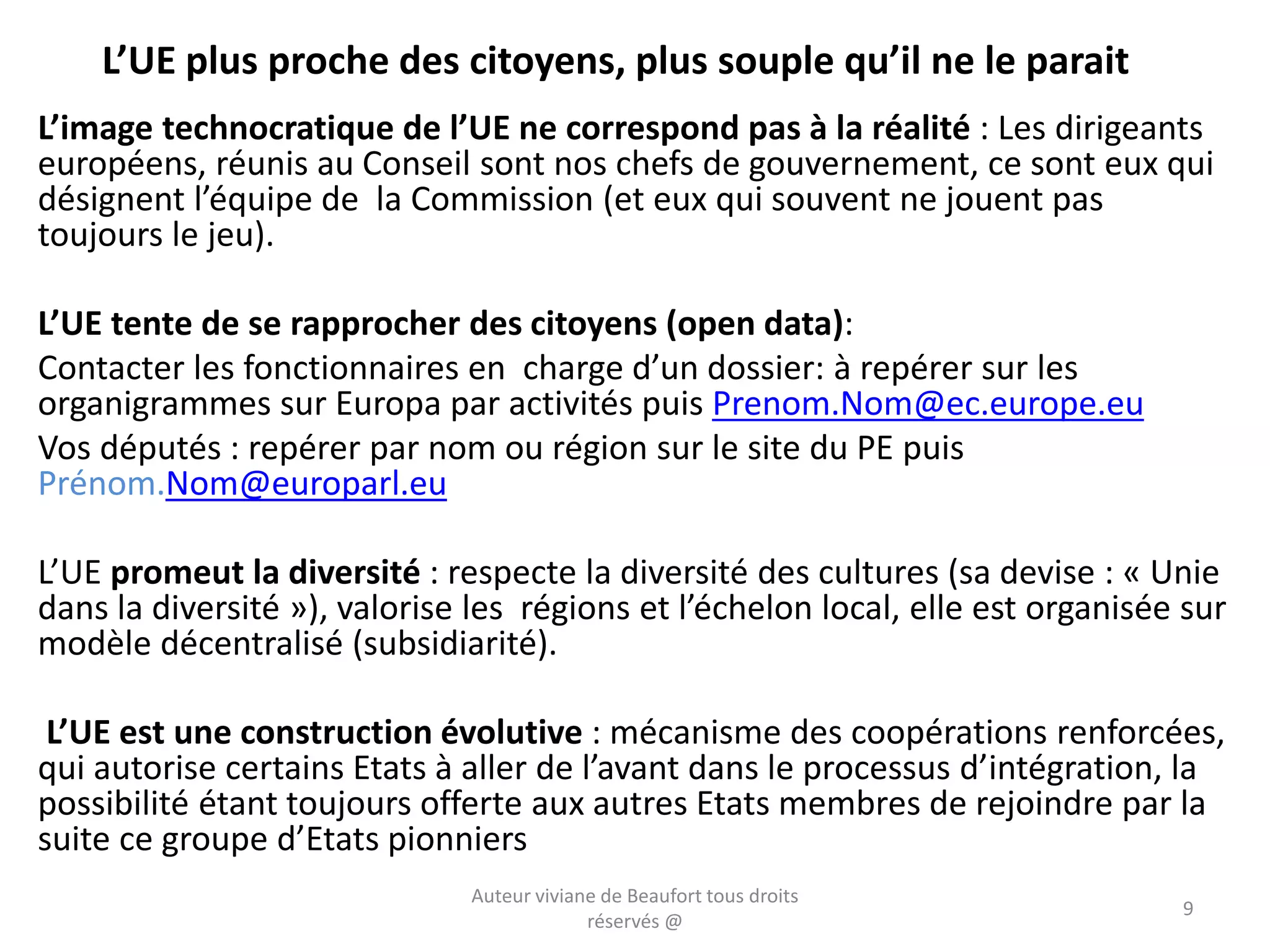 L’UE plus proche des citoyens, plus souple qu’il ne le parait
L’image technocratique de l’UE ne correspond pas à la réalité : Les dirigeants
européens, réunis au Conseil sont nos chefs de gouvernement, ce sont eux qui
désignent l’équipe de la Commission (et eux qui souvent ne jouent pas
toujours le jeu).
L’UE tente de se rapprocher des citoyens (open data):
Contacter les fonctionnaires en charge d’un dossier: à repérer sur les
organigrammes sur Europa par activités puis Prenom.Nom@ec.europe.eu
Vos députés : repérer par nom ou région sur le site du PE puis
Prénom.Nom@europarl.eu
L’UE promeut la diversité : respecte la diversité des cultures (sa devise : « Unie
dans la diversité »), valorise les régions et l’échelon local, elle est organisée sur
modèle décentralisé (subsidiarité).
L’UE est une construction évolutive : mécanisme des coopérations renforcées,
qui autorise certains Etats à aller de l’avant dans le processus d’intégration, la
possibilité étant toujours offerte aux autres Etats membres de rejoindre par la
suite ce groupe d’Etats pionniers
Auteur viviane de Beaufort tous droits
réservés @
9
 