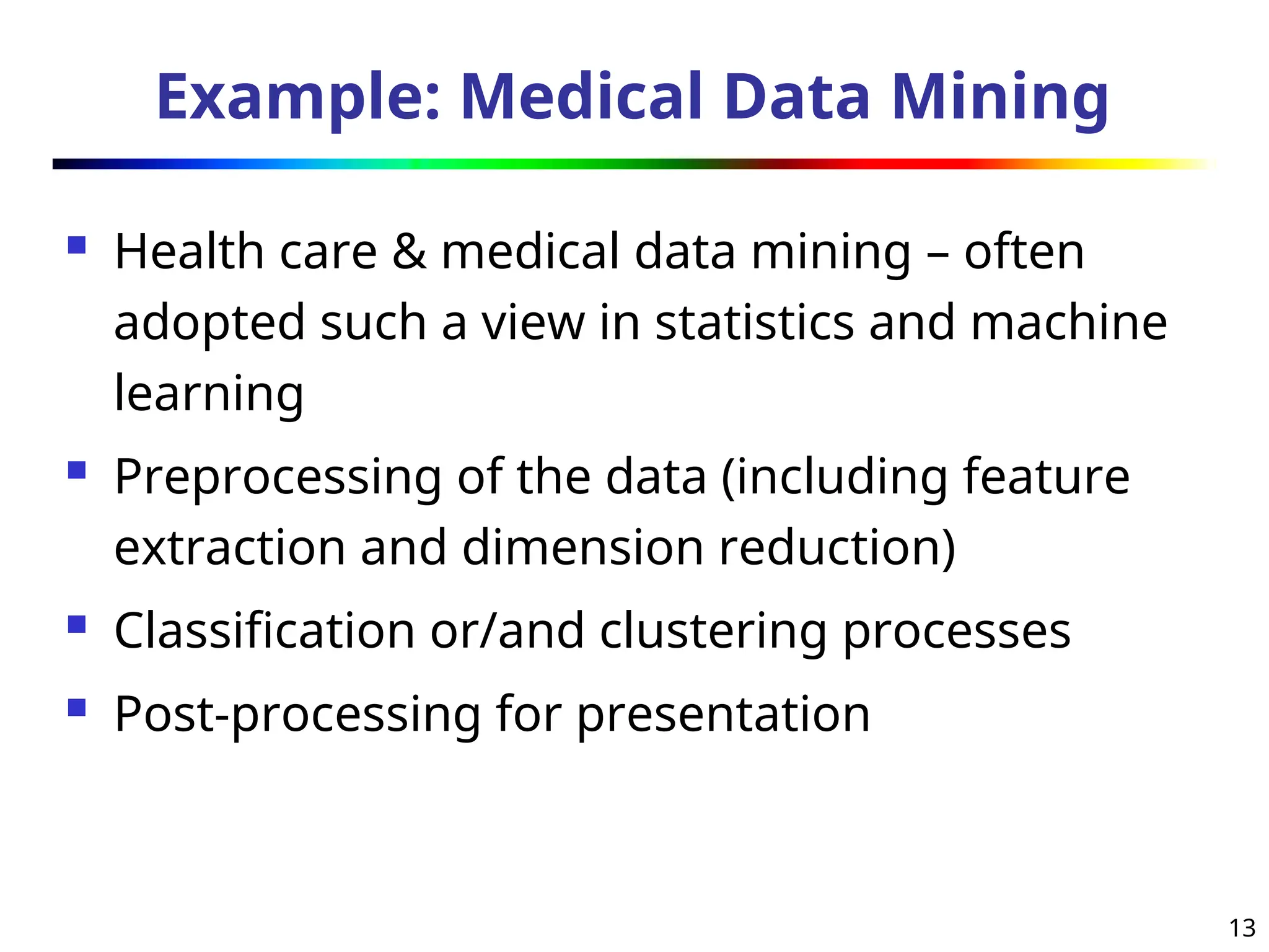 13
Example: Medical Data Mining
 Health care & medical data mining – often
adopted such a view in statistics and machine
learning
 Preprocessing of the data (including feature
extraction and dimension reduction)
 Classification or/and clustering processes
 Post-processing for presentation
 