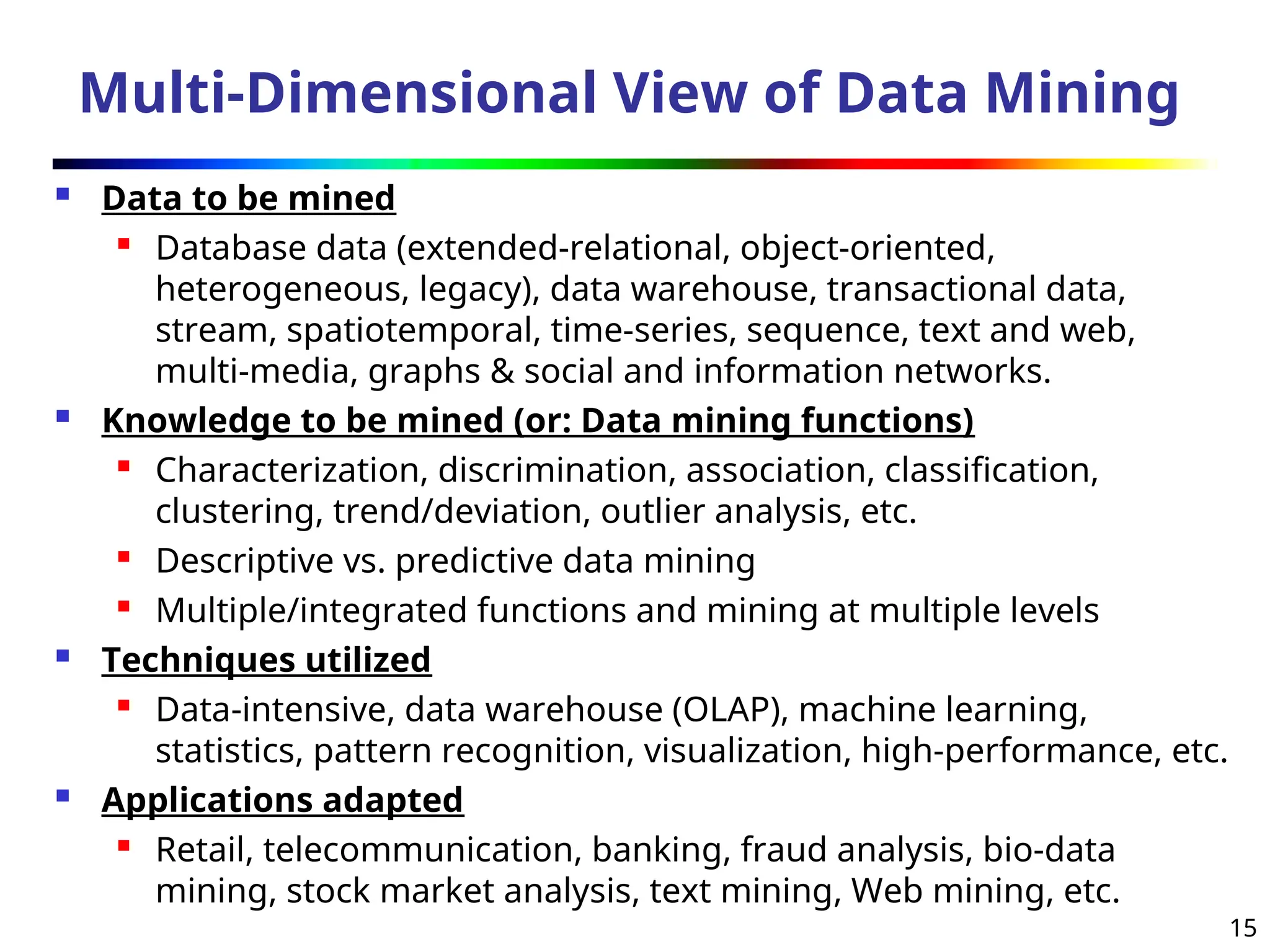 15
Multi-Dimensional View of Data Mining
 Data to be mined
 Database data (extended-relational, object-oriented,
heterogeneous, legacy), data warehouse, transactional data,
stream, spatiotemporal, time-series, sequence, text and web,
multi-media, graphs & social and information networks.
 Knowledge to be mined (or: Data mining functions)
 Characterization, discrimination, association, classification,
clustering, trend/deviation, outlier analysis, etc.
 Descriptive vs. predictive data mining
 Multiple/integrated functions and mining at multiple levels
 Techniques utilized
 Data-intensive, data warehouse (OLAP), machine learning,
statistics, pattern recognition, visualization, high-performance, etc.
 Applications adapted
 Retail, telecommunication, banking, fraud analysis, bio-data
mining, stock market analysis, text mining, Web mining, etc.
 