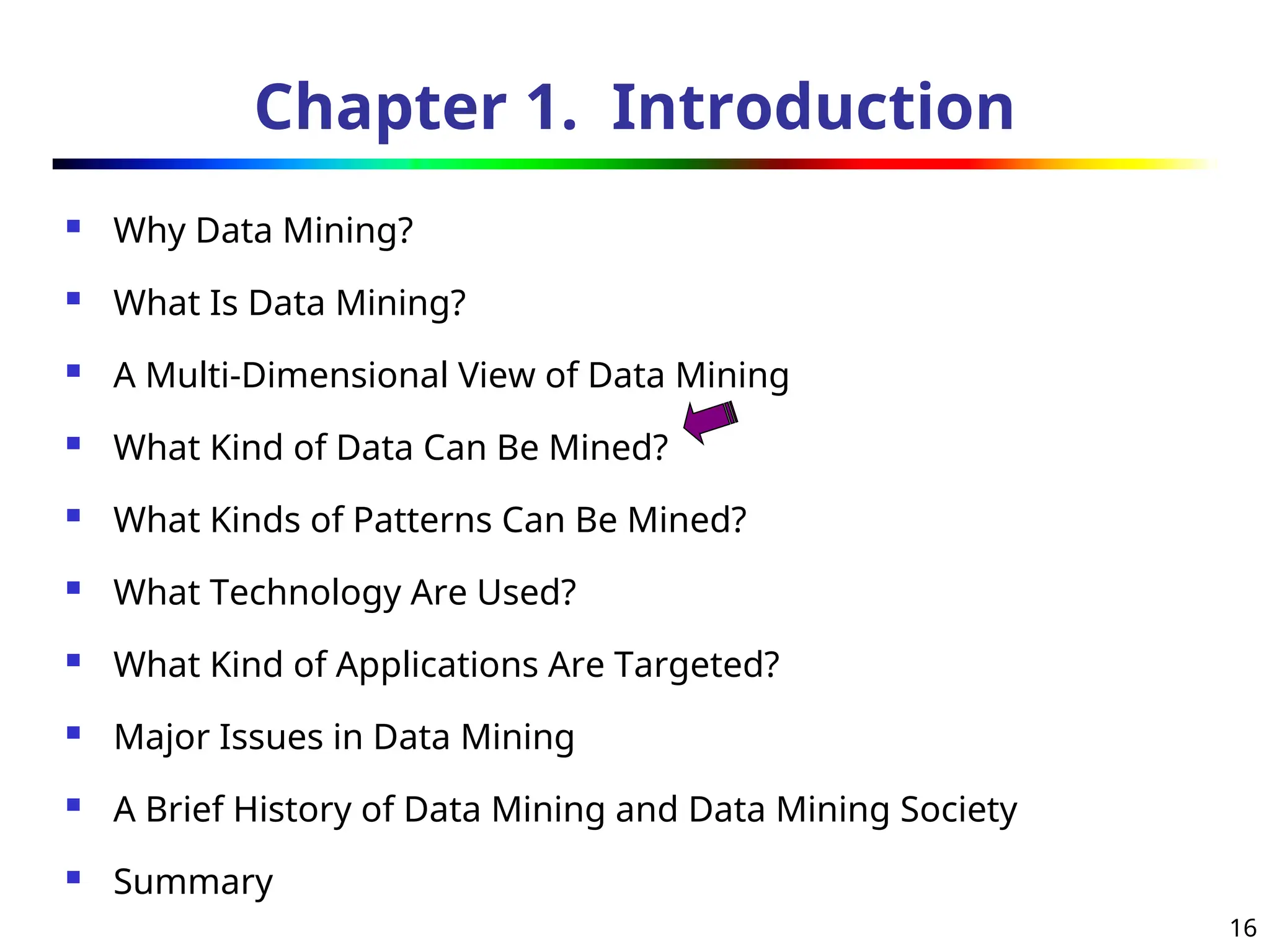 16
Chapter 1. Introduction
 Why Data Mining?
 What Is Data Mining?
 A Multi-Dimensional View of Data Mining
 What Kind of Data Can Be Mined?
 What Kinds of Patterns Can Be Mined?
 What Technology Are Used?
 What Kind of Applications Are Targeted?
 Major Issues in Data Mining
 A Brief History of Data Mining and Data Mining Society
 Summary
 
