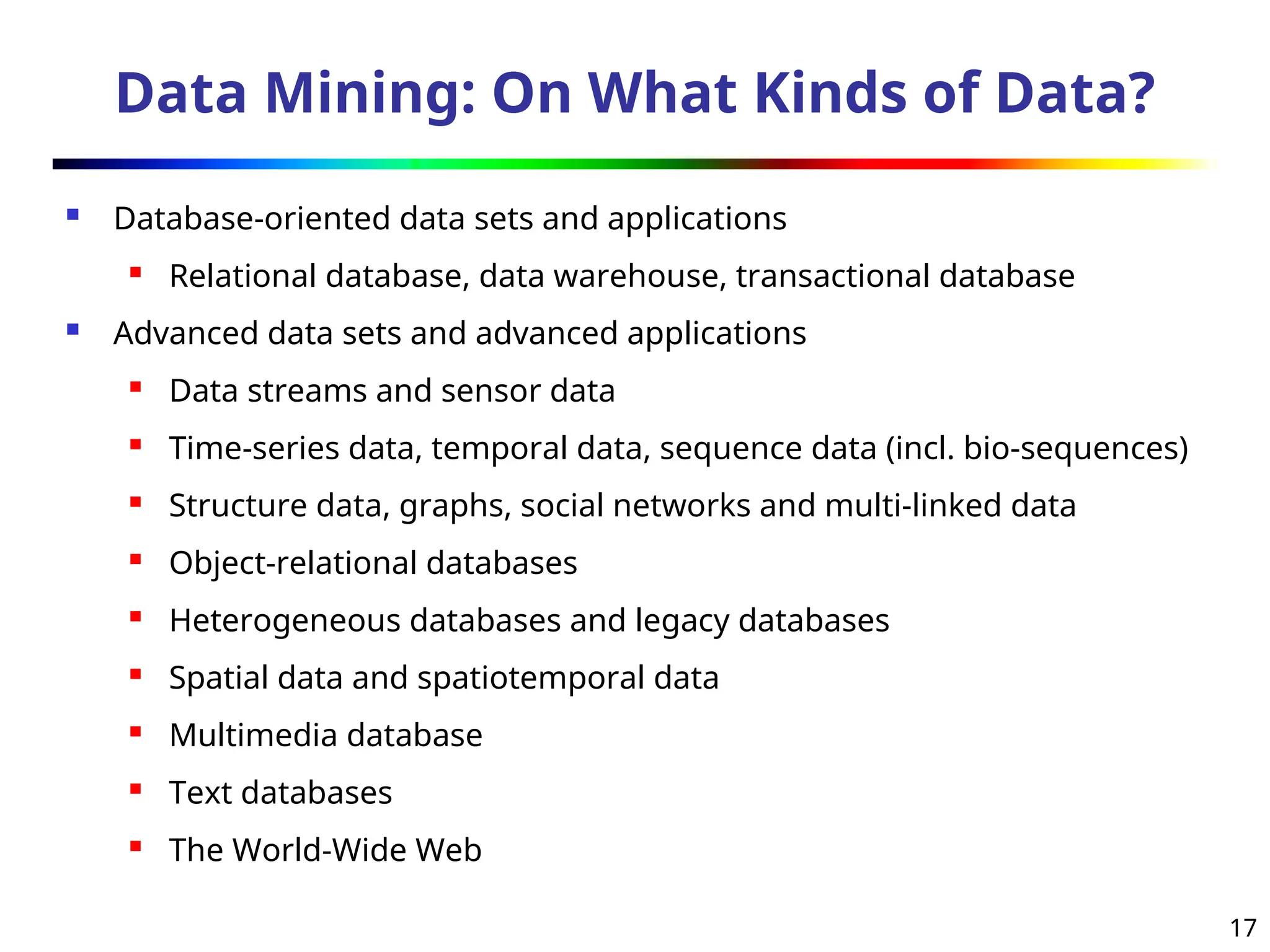 17
Data Mining: On What Kinds of Data?
 Database-oriented data sets and applications
 Relational database, data warehouse, transactional database
 Advanced data sets and advanced applications
 Data streams and sensor data
 Time-series data, temporal data, sequence data (incl. bio-sequences)
 Structure data, graphs, social networks and multi-linked data
 Object-relational databases
 Heterogeneous databases and legacy databases
 Spatial data and spatiotemporal data
 Multimedia database
 Text databases
 The World-Wide Web
 