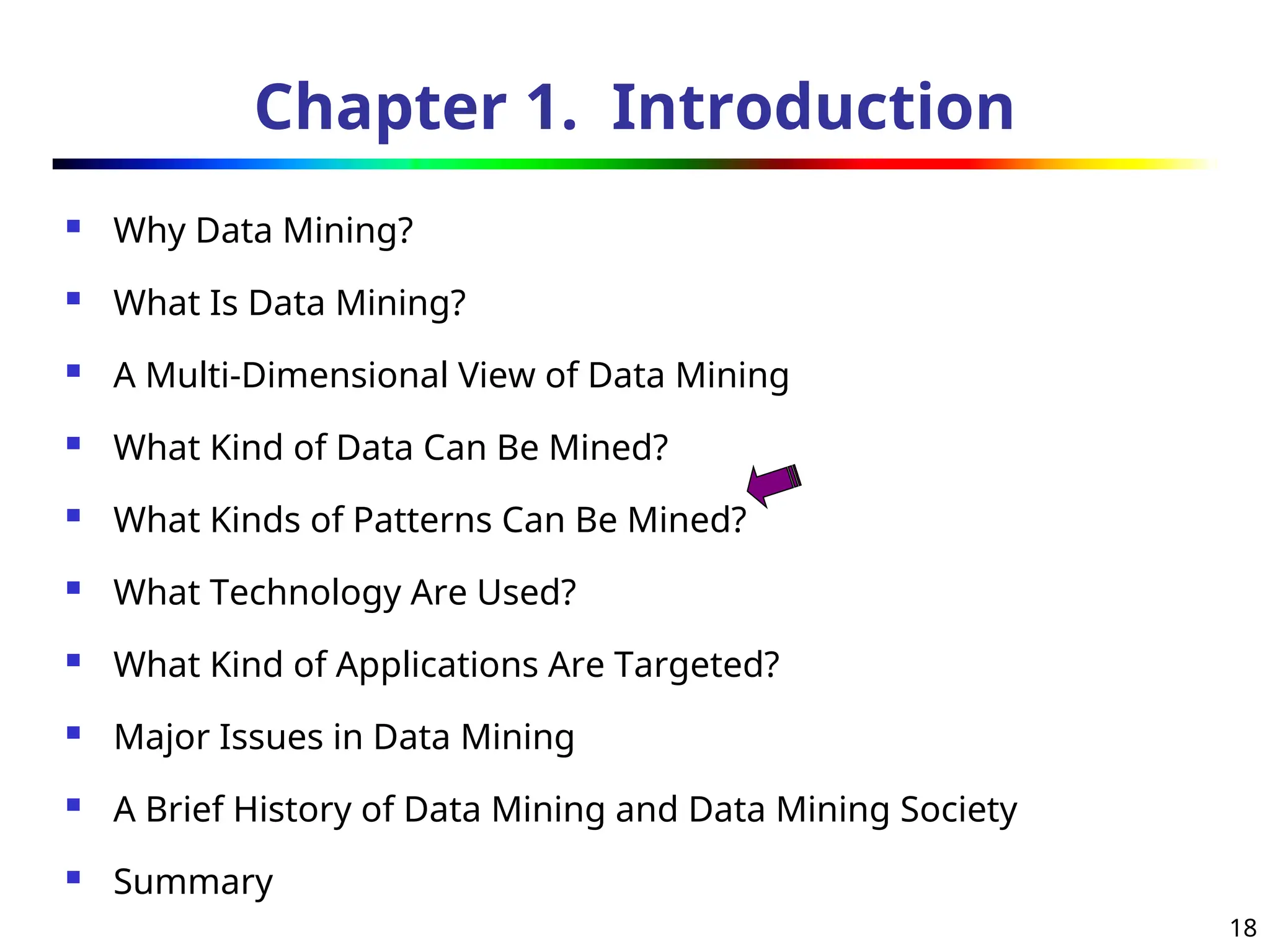 18
Chapter 1. Introduction
 Why Data Mining?
 What Is Data Mining?
 A Multi-Dimensional View of Data Mining
 What Kind of Data Can Be Mined?
 What Kinds of Patterns Can Be Mined?
 What Technology Are Used?
 What Kind of Applications Are Targeted?
 Major Issues in Data Mining
 A Brief History of Data Mining and Data Mining Society
 Summary
 