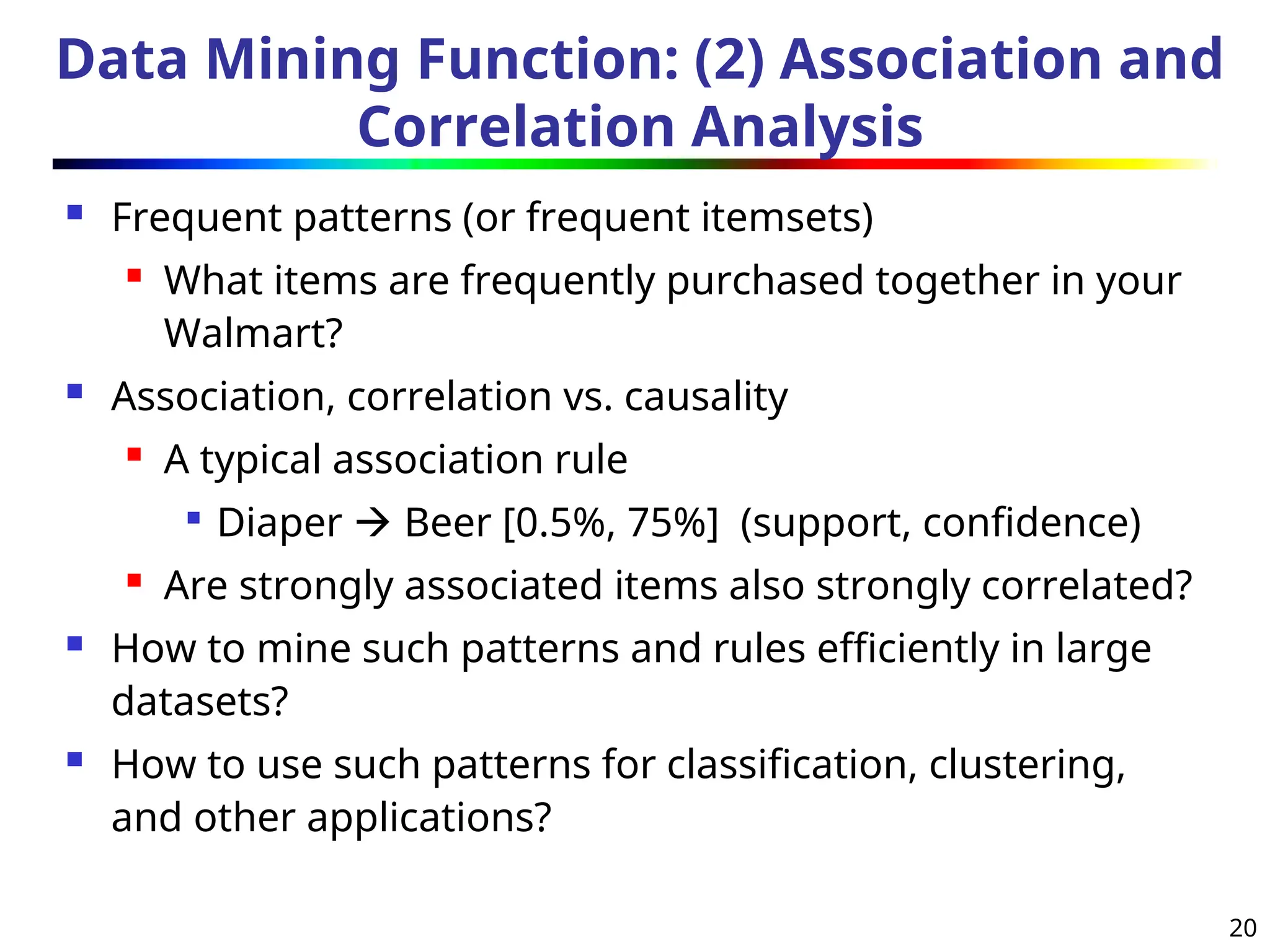 20
Data Mining Function: (2) Association and
Correlation Analysis
 Frequent patterns (or frequent itemsets)
 What items are frequently purchased together in your
Walmart?
 Association, correlation vs. causality
 A typical association rule

Diaper  Beer [0.5%, 75%] (support, confidence)
 Are strongly associated items also strongly correlated?
 How to mine such patterns and rules efficiently in large
datasets?
 How to use such patterns for classification, clustering,
and other applications?
 