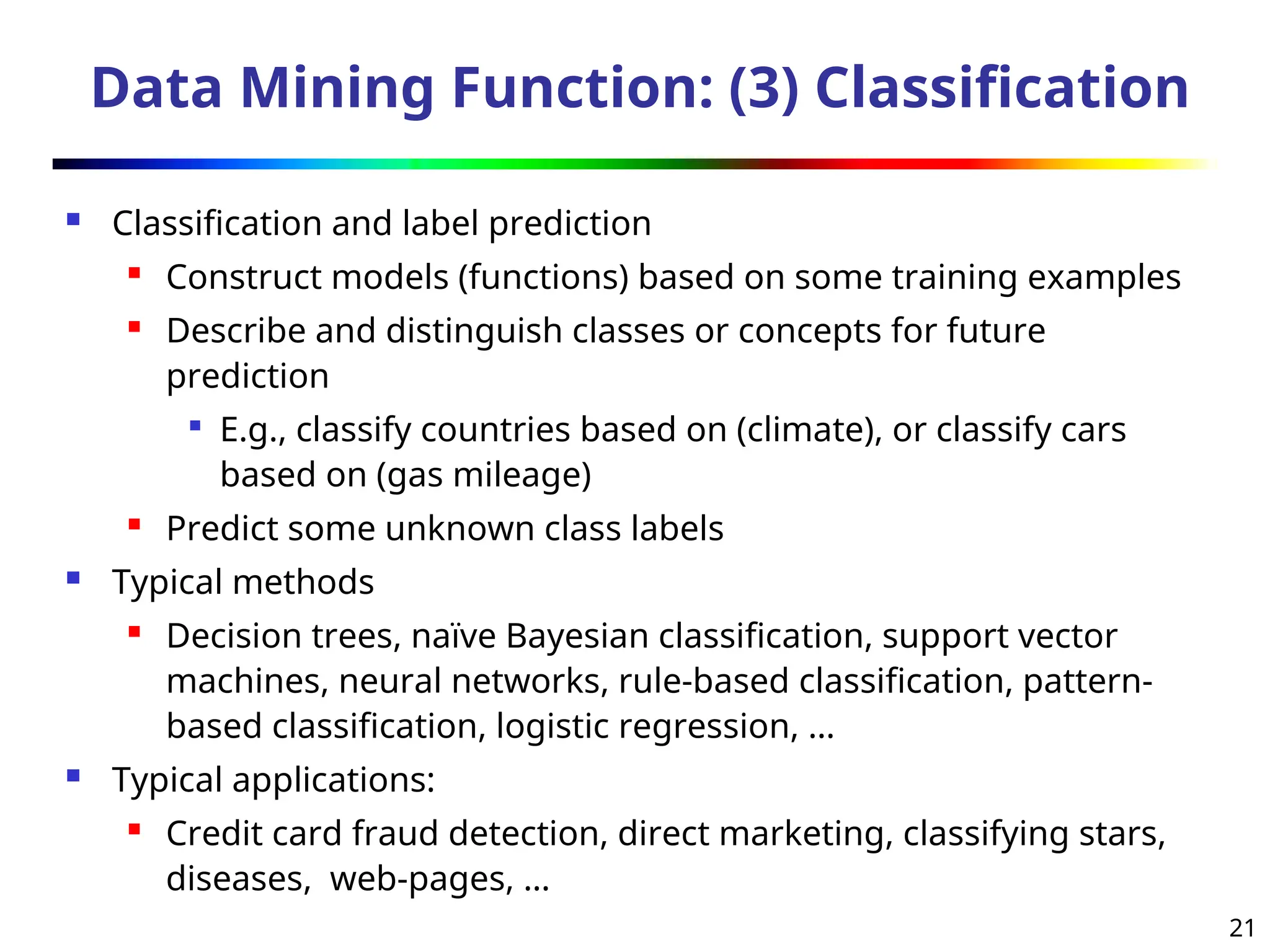 21
Data Mining Function: (3) Classification
 Classification and label prediction
 Construct models (functions) based on some training examples
 Describe and distinguish classes or concepts for future
prediction

E.g., classify countries based on (climate), or classify cars
based on (gas mileage)

Predict some unknown class labels
 Typical methods
 Decision trees, naïve Bayesian classification, support vector
machines, neural networks, rule-based classification, pattern-
based classification, logistic regression, …
 Typical applications:
 Credit card fraud detection, direct marketing, classifying stars,
diseases, web-pages, …
 