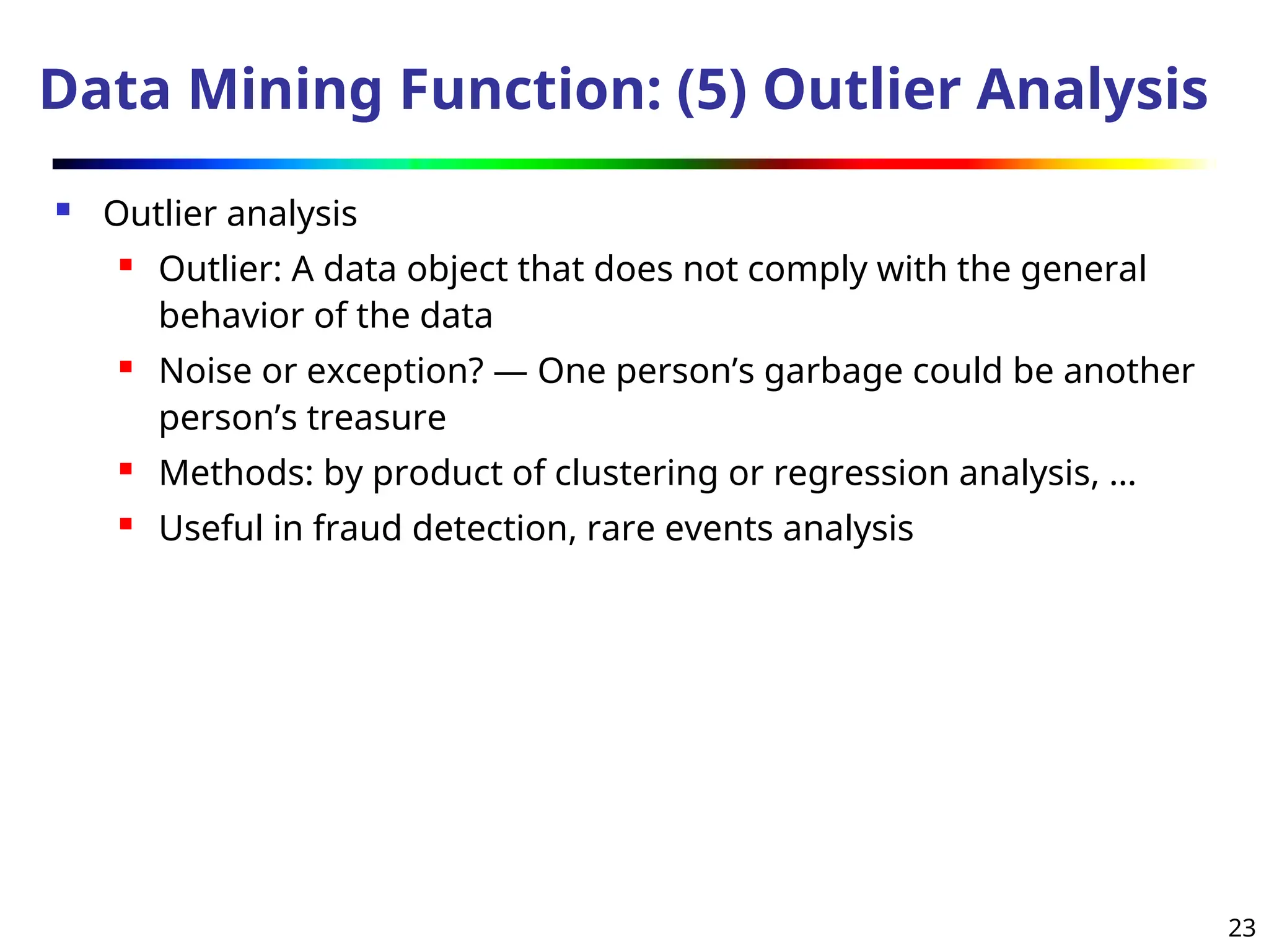 23
Data Mining Function: (5) Outlier Analysis
 Outlier analysis
 Outlier: A data object that does not comply with the general
behavior of the data
 Noise or exception? ― One person’s garbage could be another
person’s treasure
 Methods: by product of clustering or regression analysis, …
 Useful in fraud detection, rare events analysis
 