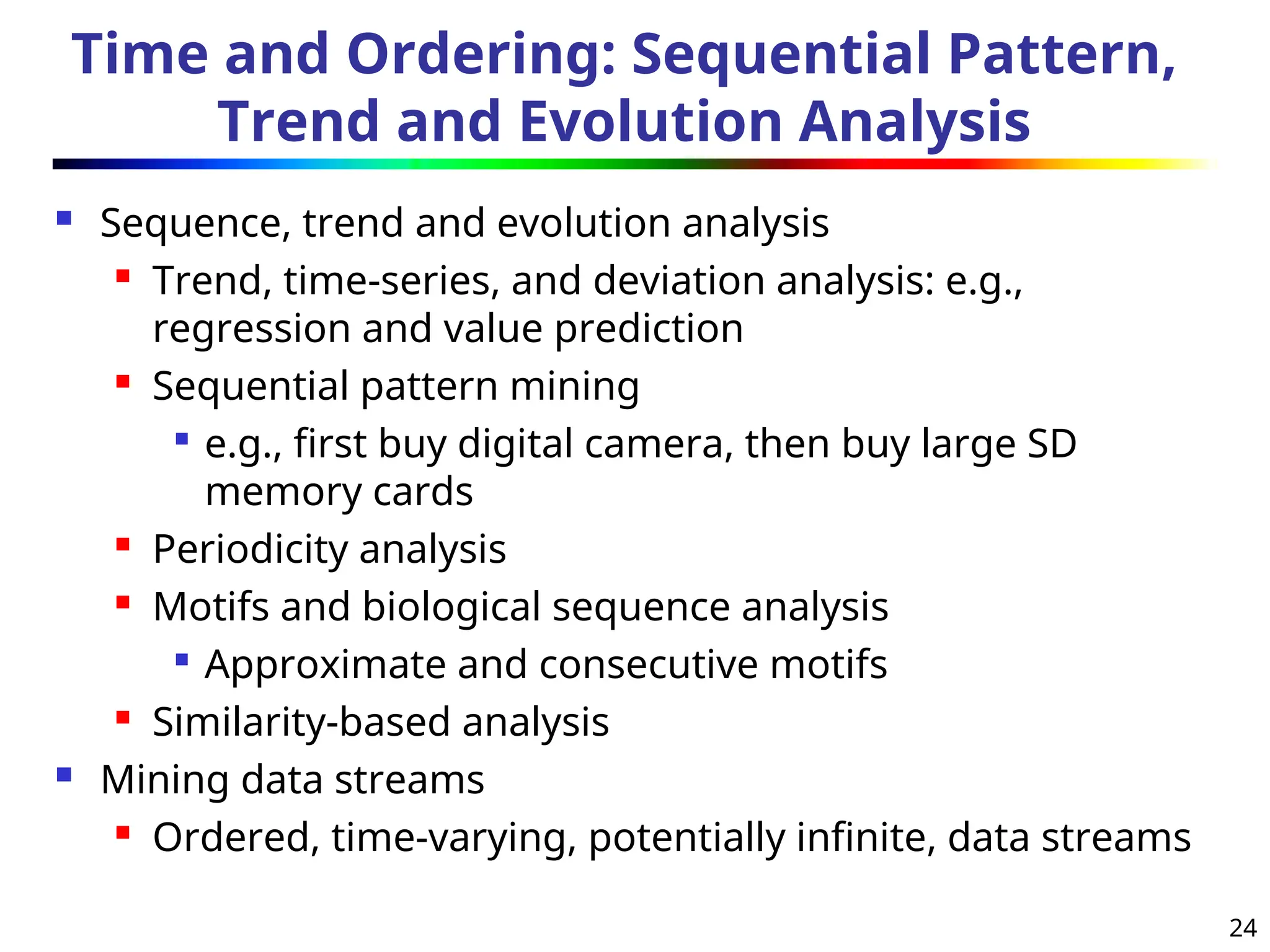 24
Time and Ordering: Sequential Pattern,
Trend and Evolution Analysis
 Sequence, trend and evolution analysis

Trend, time-series, and deviation analysis: e.g.,
regression and value prediction

Sequential pattern mining

e.g., first buy digital camera, then buy large SD
memory cards

Periodicity analysis

Motifs and biological sequence analysis

Approximate and consecutive motifs
 Similarity-based analysis
 Mining data streams

Ordered, time-varying, potentially infinite, data streams
 