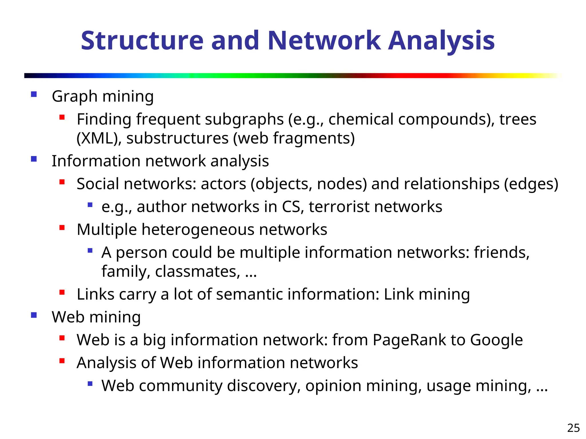 25
Structure and Network Analysis
 Graph mining
 Finding frequent subgraphs (e.g., chemical compounds), trees
(XML), substructures (web fragments)
 Information network analysis
 Social networks: actors (objects, nodes) and relationships (edges)

e.g., author networks in CS, terrorist networks
 Multiple heterogeneous networks

A person could be multiple information networks: friends,
family, classmates, …

Links carry a lot of semantic information: Link mining
 Web mining
 Web is a big information network: from PageRank to Google
 Analysis of Web information networks

Web community discovery, opinion mining, usage mining, …
 