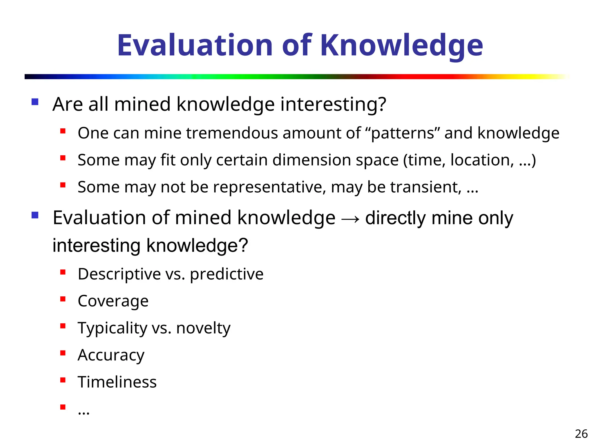 26
Evaluation of Knowledge
 Are all mined knowledge interesting?
 One can mine tremendous amount of “patterns” and knowledge
 Some may fit only certain dimension space (time, location, …)
 Some may not be representative, may be transient, …
 Evaluation of mined knowledge → directly mine only
interesting knowledge?
 Descriptive vs. predictive
 Coverage
 Typicality vs. novelty
 Accuracy

Timeliness
 …
 