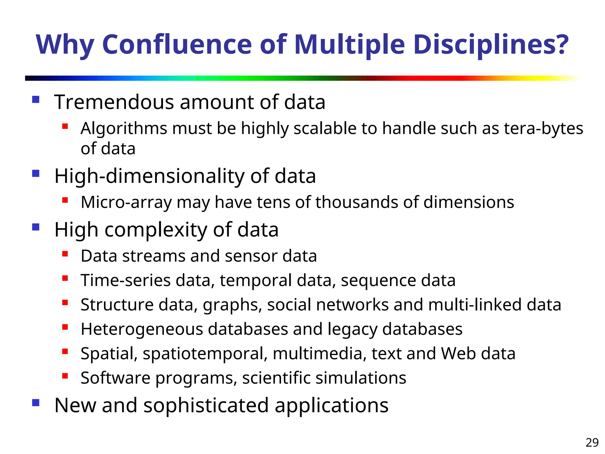 29
Why Confluence of Multiple Disciplines?
 Tremendous amount of data
 Algorithms must be highly scalable to handle such as tera-bytes
of data
 High-dimensionality of data
 Micro-array may have tens of thousands of dimensions
 High complexity of data
 Data streams and sensor data
 Time-series data, temporal data, sequence data
 Structure data, graphs, social networks and multi-linked data
 Heterogeneous databases and legacy databases
 Spatial, spatiotemporal, multimedia, text and Web data
 Software programs, scientific simulations
 New and sophisticated applications
 