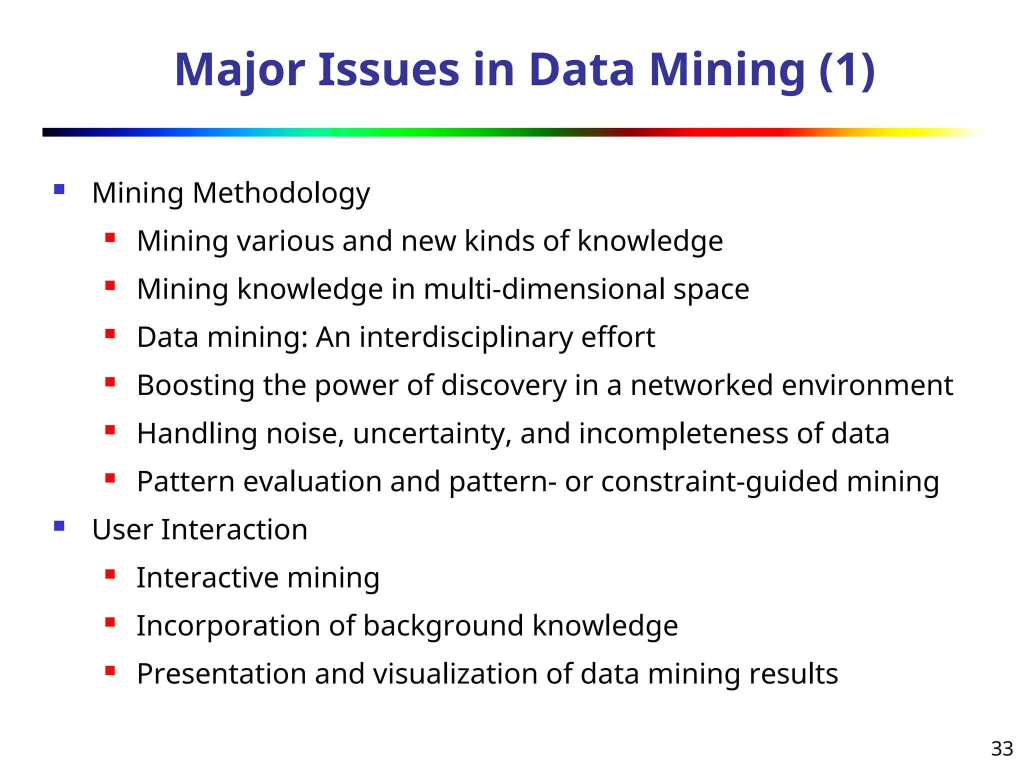 33
Major Issues in Data Mining (1)
 Mining Methodology
 Mining various and new kinds of knowledge
 Mining knowledge in multi-dimensional space
 Data mining: An interdisciplinary effort
 Boosting the power of discovery in a networked environment
 Handling noise, uncertainty, and incompleteness of data
 Pattern evaluation and pattern- or constraint-guided mining
 User Interaction
 Interactive mining
 Incorporation of background knowledge
 Presentation and visualization of data mining results
 