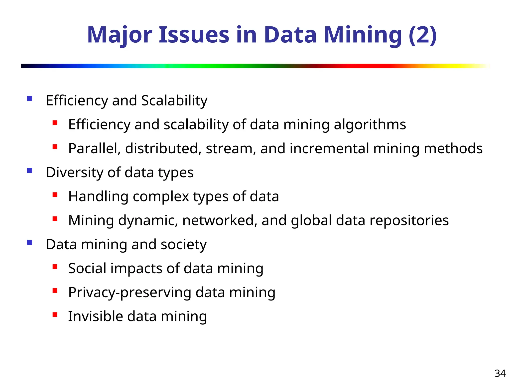 34
Major Issues in Data Mining (2)
 Efficiency and Scalability
 Efficiency and scalability of data mining algorithms
 Parallel, distributed, stream, and incremental mining methods
 Diversity of data types
 Handling complex types of data
 Mining dynamic, networked, and global data repositories
 Data mining and society
 Social impacts of data mining
 Privacy-preserving data mining
 Invisible data mining
 
