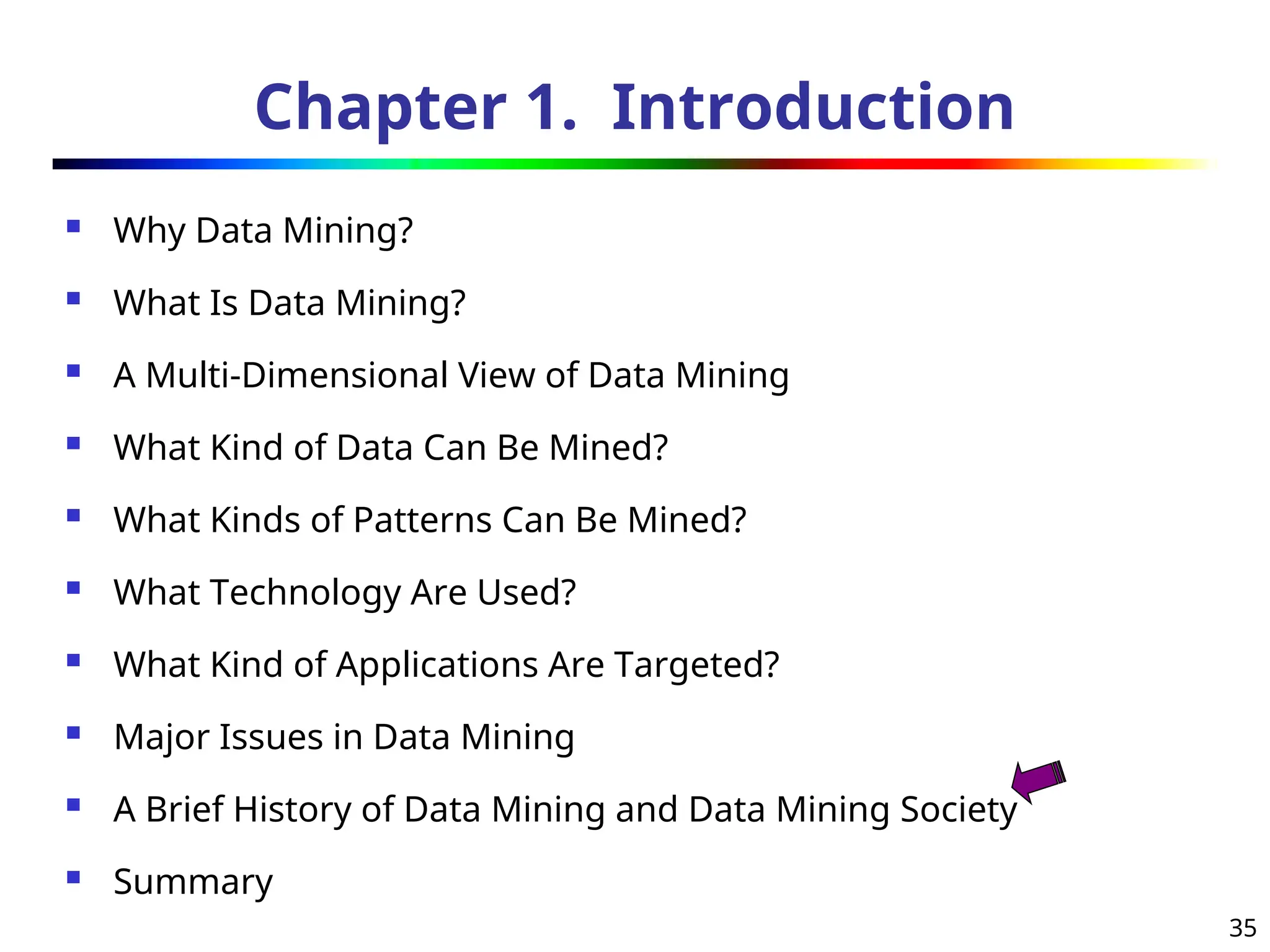 35
Chapter 1. Introduction
 Why Data Mining?
 What Is Data Mining?
 A Multi-Dimensional View of Data Mining
 What Kind of Data Can Be Mined?
 What Kinds of Patterns Can Be Mined?
 What Technology Are Used?
 What Kind of Applications Are Targeted?
 Major Issues in Data Mining
 A Brief History of Data Mining and Data Mining Society
 Summary
 