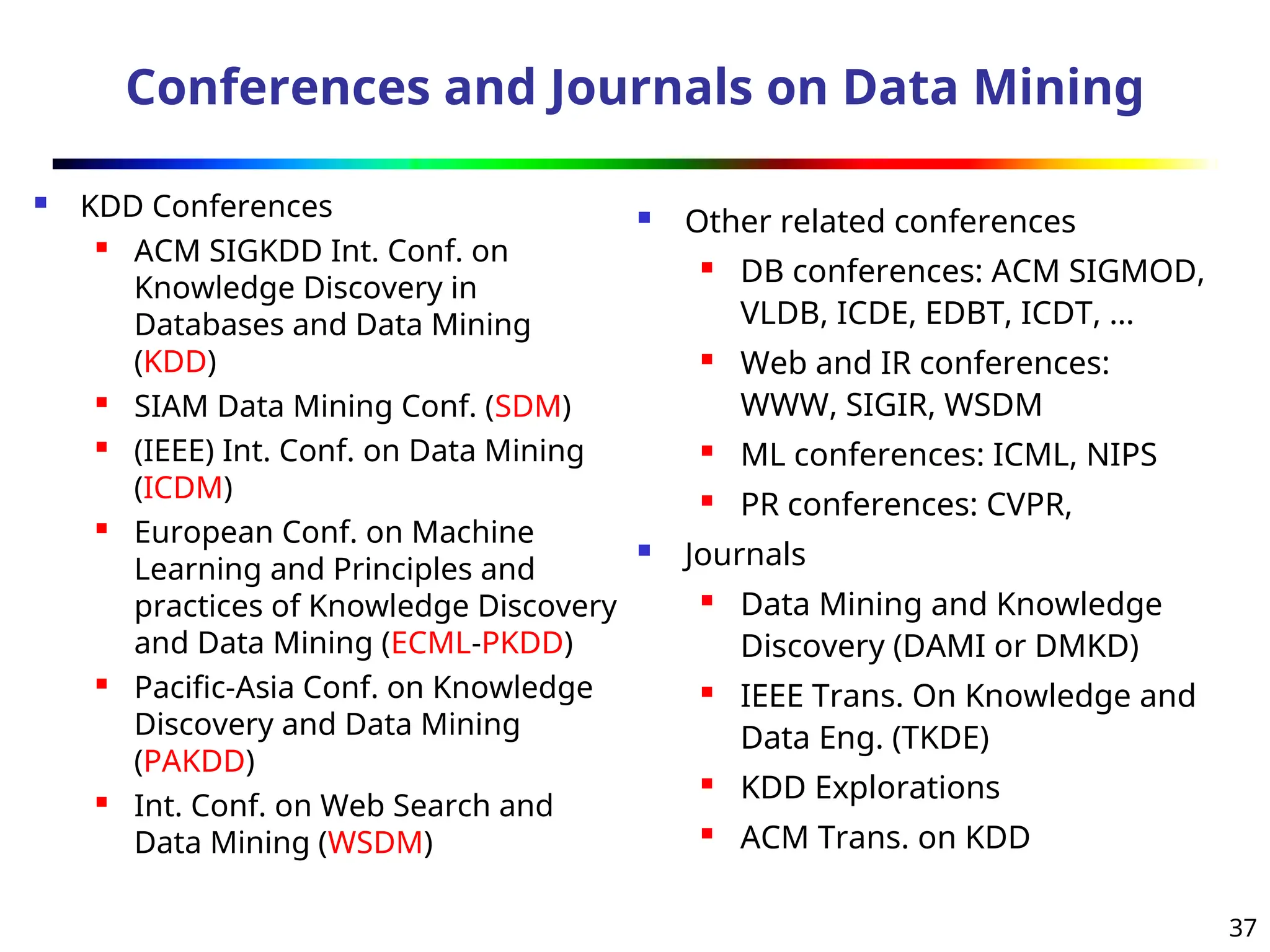 37
Conferences and Journals on Data Mining
 KDD Conferences
 ACM SIGKDD Int. Conf. on
Knowledge Discovery in
Databases and Data Mining
(KDD)

SIAM Data Mining Conf. (SDM)
 (IEEE) Int. Conf. on Data Mining
(ICDM)
 European Conf. on Machine
Learning and Principles and
practices of Knowledge Discovery
and Data Mining (ECML-PKDD)
 Pacific-Asia Conf. on Knowledge
Discovery and Data Mining
(PAKDD)
 Int. Conf. on Web Search and
Data Mining (WSDM)
 Other related conferences
 DB conferences: ACM SIGMOD,
VLDB, ICDE, EDBT, ICDT, …
 Web and IR conferences:
WWW, SIGIR, WSDM
 ML conferences: ICML, NIPS
 PR conferences: CVPR,
 Journals
 Data Mining and Knowledge
Discovery (DAMI or DMKD)
 IEEE Trans. On Knowledge and
Data Eng. (TKDE)
 KDD Explorations
 ACM Trans. on KDD
 