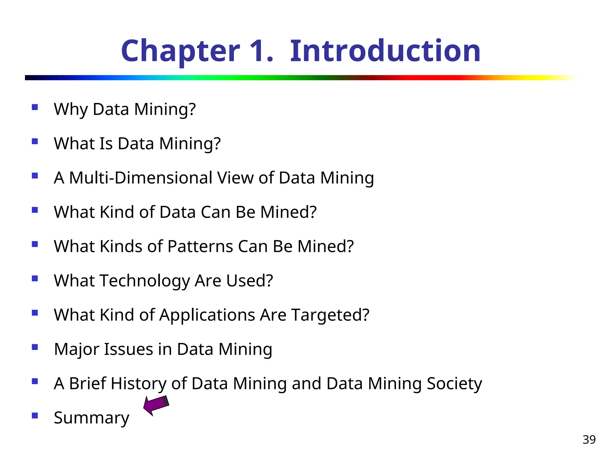 39
Chapter 1. Introduction
 Why Data Mining?
 What Is Data Mining?
 A Multi-Dimensional View of Data Mining
 What Kind of Data Can Be Mined?
 What Kinds of Patterns Can Be Mined?
 What Technology Are Used?
 What Kind of Applications Are Targeted?
 Major Issues in Data Mining
 A Brief History of Data Mining and Data Mining Society
 Summary
 