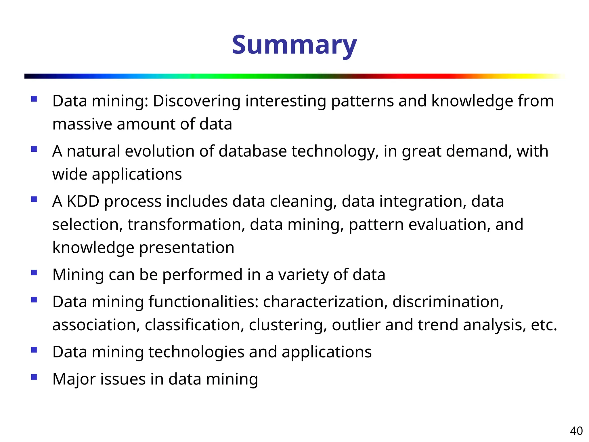 40
Summary
 Data mining: Discovering interesting patterns and knowledge from
massive amount of data
 A natural evolution of database technology, in great demand, with
wide applications
 A KDD process includes data cleaning, data integration, data
selection, transformation, data mining, pattern evaluation, and
knowledge presentation
 Mining can be performed in a variety of data
 Data mining functionalities: characterization, discrimination,
association, classification, clustering, outlier and trend analysis, etc.
 Data mining technologies and applications
 Major issues in data mining
 