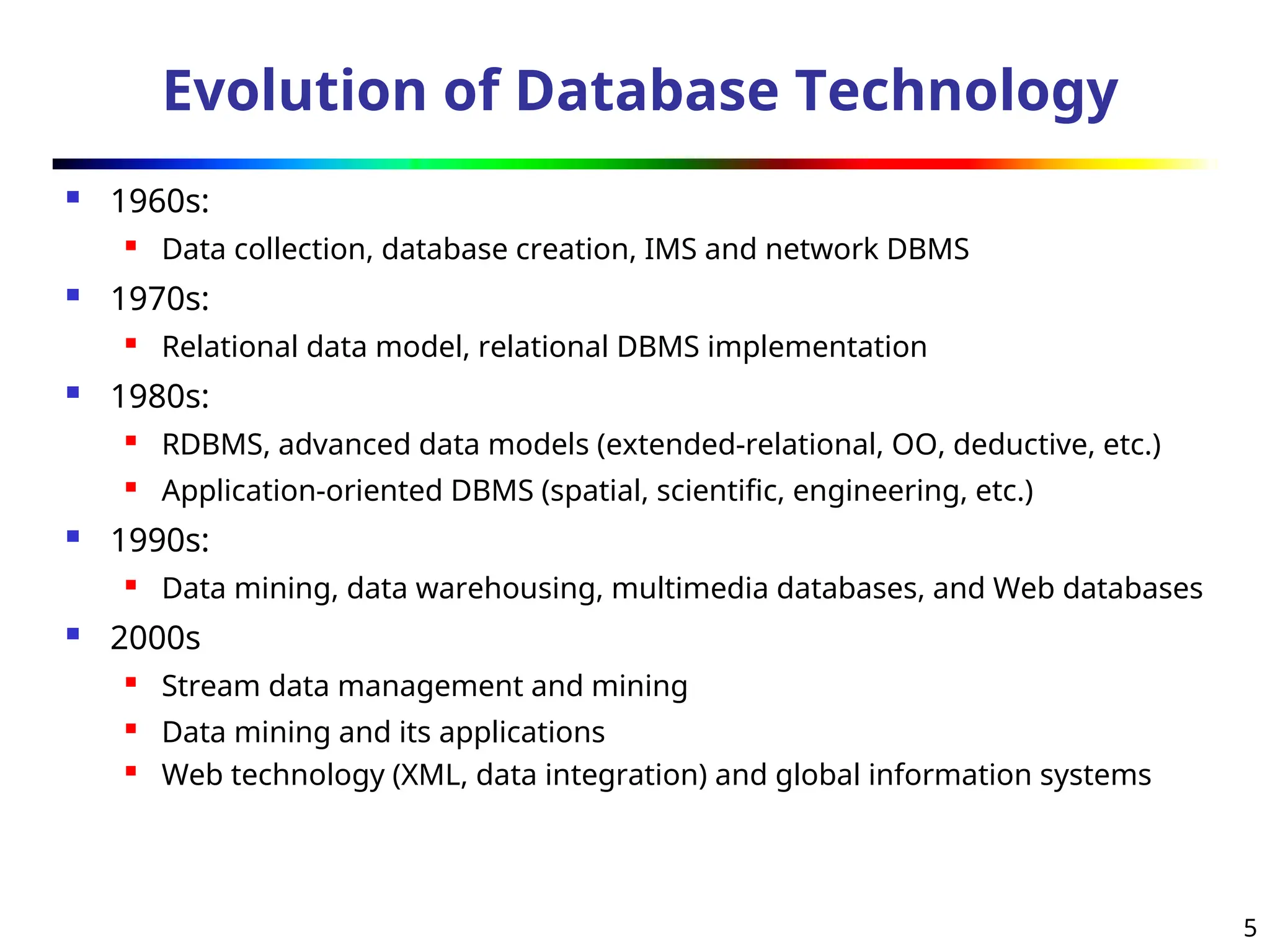 5
Evolution of Database Technology
 1960s:
 Data collection, database creation, IMS and network DBMS
 1970s:
 Relational data model, relational DBMS implementation
 1980s:

RDBMS, advanced data models (extended-relational, OO, deductive, etc.)
 Application-oriented DBMS (spatial, scientific, engineering, etc.)
 1990s:
 Data mining, data warehousing, multimedia databases, and Web databases
 2000s

Stream data management and mining
 Data mining and its applications

Web technology (XML, data integration) and global information systems
 