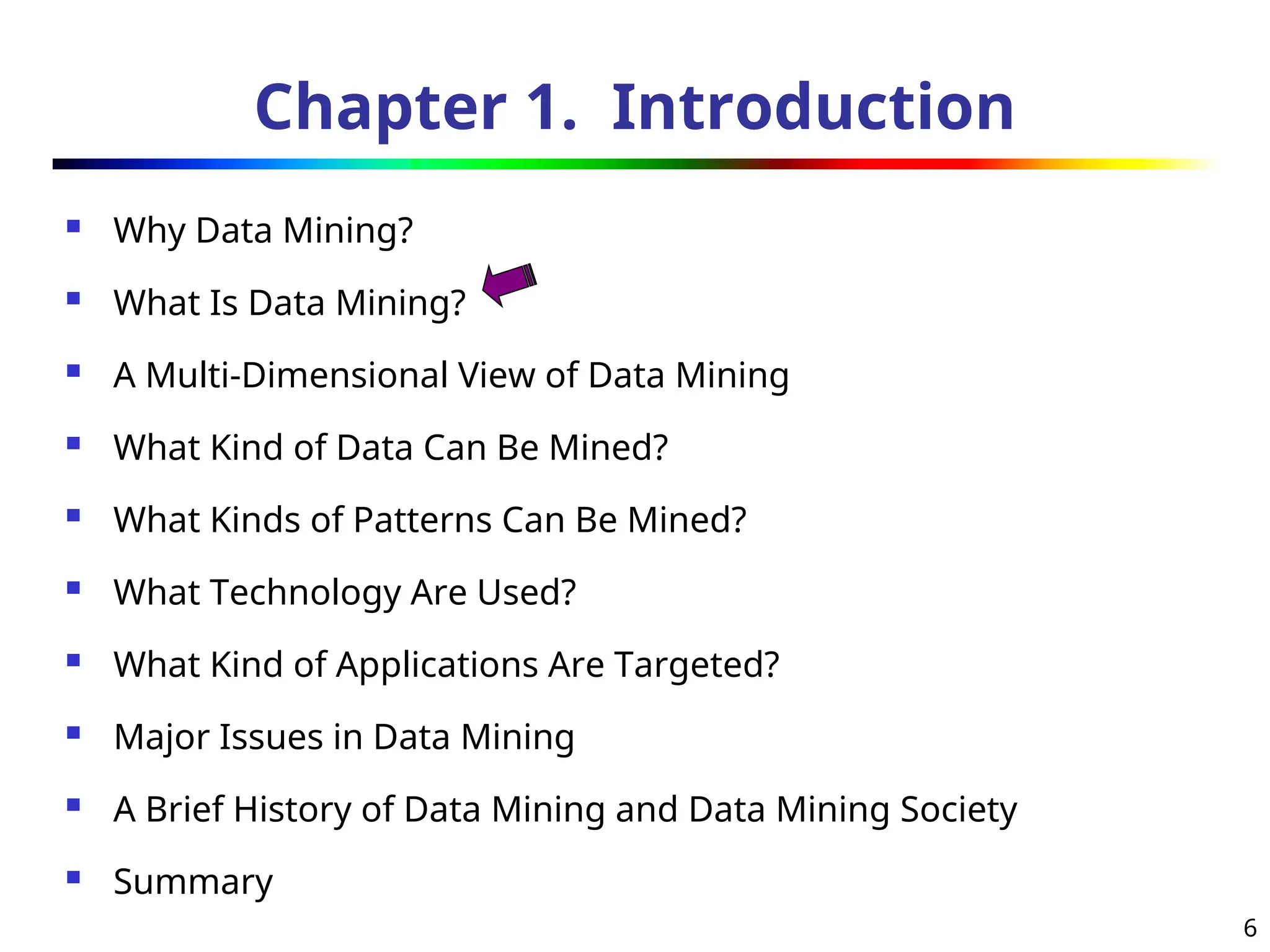 6
Chapter 1. Introduction
 Why Data Mining?
 What Is Data Mining?
 A Multi-Dimensional View of Data Mining
 What Kind of Data Can Be Mined?
 What Kinds of Patterns Can Be Mined?
 What Technology Are Used?
 What Kind of Applications Are Targeted?
 Major Issues in Data Mining
 A Brief History of Data Mining and Data Mining Society
 Summary
 