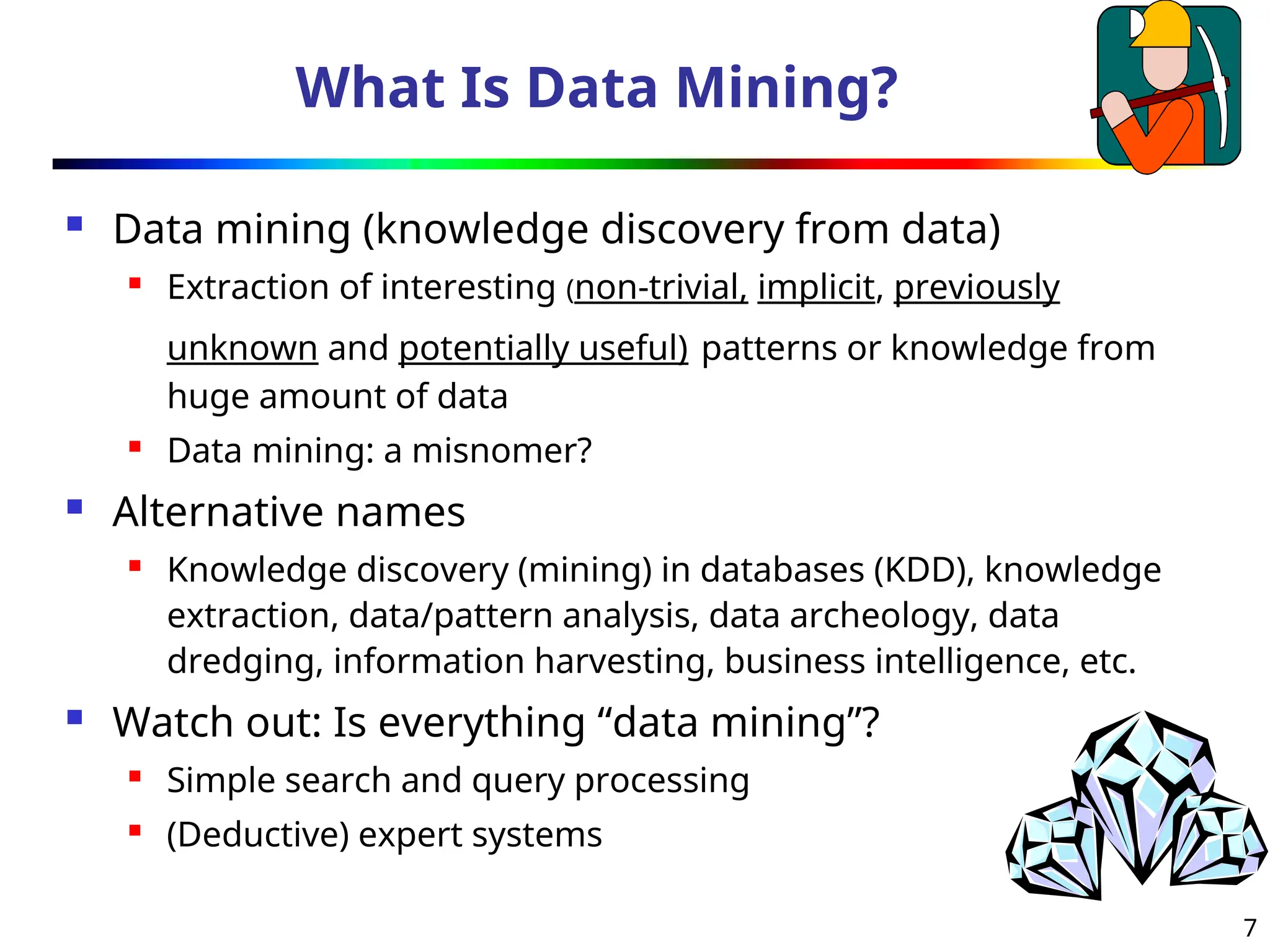 7
What Is Data Mining?
 Data mining (knowledge discovery from data)

Extraction of interesting (non-trivial, implicit, previously
unknown and potentially useful) patterns or knowledge from
huge amount of data

Data mining: a misnomer?
 Alternative names
 Knowledge discovery (mining) in databases (KDD), knowledge
extraction, data/pattern analysis, data archeology, data
dredging, information harvesting, business intelligence, etc.
 Watch out: Is everything “data mining”?
 Simple search and query processing

(Deductive) expert systems
 