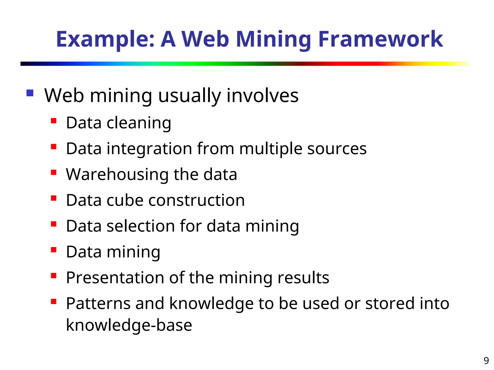 9
Example: A Web Mining Framework
 Web mining usually involves
 Data cleaning
 Data integration from multiple sources
 Warehousing the data
 Data cube construction
 Data selection for data mining
 Data mining
 Presentation of the mining results
 Patterns and knowledge to be used or stored into
knowledge-base
 