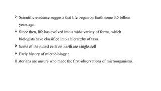  Scientific evidence suggests that life began on Earth some 3.5 billion
years ago.
 Since then, life has evolved into a wide variety of forms, which
biologists have classified into a hierarchy of taxa.
 Some of the oldest cells on Earth are single-cell
 Early history of microbiology :
Historians are unsure who made the first observations of microorganisms.
 