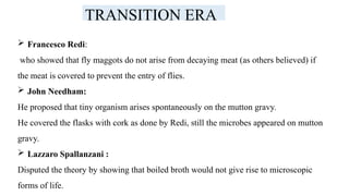 TRANSITION ERA
 Francesco Redi:
who showed that fly maggots do not arise from decaying meat (as others believed) if
the meat is covered to prevent the entry of flies.
 John Needham:
He proposed that tiny organism arises spontaneously on the mutton gravy.
He covered the flasks with cork as done by Redi, still the microbes appeared on mutton
gravy.
 Lazzaro Spallanzani :
Disputed the theory by showing that boiled broth would not give rise to microscopic
forms of life.
 